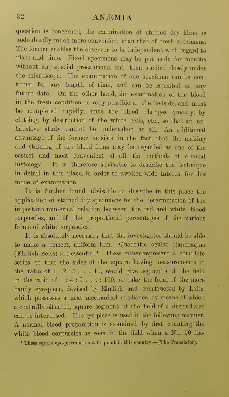question is concerned, the examination of stained dry films is undoubtedly much more convenient than that of fresh specimens. The former enables the observer to be independent with regard to place and time. Fixed specimens may be put aside for months without any special precautions, and then studied closely under the microscope. The examination of one specimen can be con- tinued for any length of time, and can be repeated at any future date. On the other hand, the examination of the blood in the fresh condition is only possible at the bedside, and must be completed rapidly, since the blood changes quickly, by clotting, by destruction of the white cells, etc., so that an ex- haustive study cannot be undertaken at all. An additional advantage of the former consists in the fact that the making and staining of dry blood films may be regarded as one of the easiest and most convenient of all the methods of clinical histology. It is therefore advisable to describe the technique in detail in this place, in order to awaken wide interest for this mode of examination. It is further found advisable to describe in this place the application of stained dry specimens for the determination of the important numerical relation between the red and white blood corpuscles, and of the proportional percentages of the various forms of white corpuscles. It is absolutely necessary that the investigator should be able to make a perfect, uniform film. Quadratic ocular diaphragms (Ehrlich-Zeiss) are essential.^ These either represent a complete series, so that the sides of the square having measurements in the ratio of 1 : 2 : 3 . . . 10, would give segments of the field in the ratio of 1 : 4 : 9 . . . : 100, or take the form of the more handy eye-piece, devised by Ehrlich and constructed by Leitz, which possesses a neat mechanical appliance by means of which a centrally situated, square segment of the field of a desired size can be interposed. The eye-piece is used in the following manner. A normal blood preparation is examined by first counting the white blood corpuscles as seen in the field when a No. 10 dia- 1 These square eye-pieces are not frequent in this country.—(The Translator).