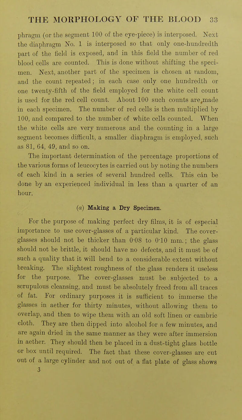 phragm (or the segment 100 of the eye-piece) is interposed. Next the diaphragm No. 1 is interposed so that only one-hundredth part of the field is exposed, and in this field the number of red blood cells are counted. This is done without shifting the speci- men. Next, another part of the specimen is chosen at random, and the count repeated; in each case only one hundredth or one twenty-fifth of the field employed for the white cell count is used for the red cell count. About 100 such counts are^made in each specimen. The number of red cells is then multiplied by 100, and compared to the number of white cells counted. When the white cells are very numerous and the counting in a large segment becomes difficult, a smaller diaphragm is employed, such as 81, 64, 49, and so on. The important determination of the percentage proportions of the various forms of leucocytes is carried out by noting the numbers of each kind in a series of several hundred cells. This can be done by an experienced individual in less than a quarter of an hour. (a) Making a Dry Specimen. For the purpose of making perfect dry films, it is of especial importance to use cover-glasses of a particular kind. The cover- glasses should not be thicker than O'OS to 010 mm.; the glass should not be brittle, it should have no defects, and it must be of such a quality that it will bend to a considerable extent without breaking. The slightest roughness of the glass renders it useless for the purpose. The cover-glasses must be subjected to a scrupulous cleansing, and must be absolutely freed from all traces of fat. For ordinary purposes it is sufficient to immerse the glasses in aether for thirty minutes, without allowing them to overlap, and then to wipe them with an old soft linen or cambric cloth. They are then dipped into alcohol for a few minutes, and are again dried in the same manner as they were after immersion in aether. They should then be placed in a dust-tight glass bottle or box until required. The fact that these cover-glasses are cut out of a large cylinder and not out of a flat plate of glass shows 3