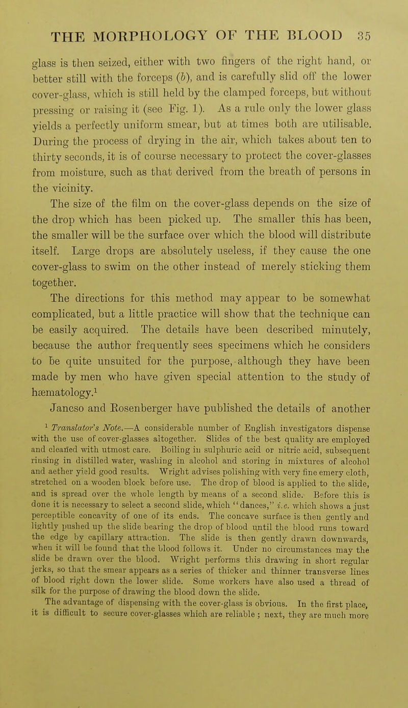 glass is then seized, either with two fingers of the right hand, or better still with the forceps (&), and is carefully slid off the lower cover-glass, which is still held by the clamped forceps, but without pressing or raising it (see Fig. 1). As a rule only the lower glass yields a perfectly uniform smear, but at times both are utilisable. During the process of drying in the air, which takes about ten to thirty seconds, it is of course necessary to protect the cover-glasses from moisture, such as that derived from the breath of persons in the vicinity. The size of the film on the cover-glass depends on the size of the drop which has been picked up. The smaller this has been, the smaller will be the surface over which the blood will distribute itself. Large drops are absolutely useless, if they cause the one cover-glass to swim on the other instead of merely sticking them together. The directions for this method may appear to be somewhat complicated, but a little practice will show that the technique can be easily acquired. The details have been described minutely, because the author frequently sees specimens which he considers to be quite unsuited for the purpose, although they have been made by men who have given special attention to the study of haematology.^ Jancso and Eosenberger have published the details of another ^ Translator's Note.—A considerable number of English investigators dispense with the use of cover-glasses altogether. Slides of the best quality are employed and cleailed with utmost care. Boiling in sulphuric acid or nitric acid, subsequent rinsing in distilled water, washing in alcohol and storing in mixtures of alcohol and aether yield good results. Wriglit advises polishing with very fine emery cloth, stretched on a wooden block before use. The drop of blood is applied to the slide, and is spread over the whole length by means of a second slide. Before this is done it is necessary to select a second slide, which dances, i.e. which shows a just perceptible concavity of one of its ends. The concave surface is then gently and lightly pushed up the slide bearing the drop of blood until the blood runs toward the edge by capillary attraction. The slide is then gently drawn downwards, when it vn\\ be found that the blood follows it. Under no circumstances may the slide be drawn over the blood. AVright performs this drawing in short regular jerks, so that the smear appears as a series of thicker and thinner transverse lines of blood right down the lower slide. Some workers have also used a thread of silk for the purpose of drawing tlie blood down the slide. The advantage of dispensing with the cover-glass is obvious. In the first place, it is difficult to secure cover-glasses which are reliable ; next, they are much more