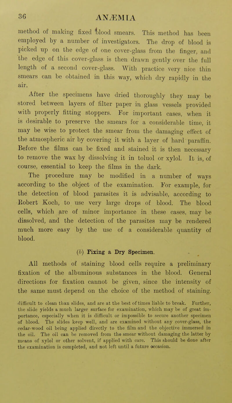 method of making fixed tjlood smears. This method has been employed by a number of investigators. The drop of blood is picked up on the edge of one cover-glass from the finger, and the edge of this cover-glass is then drawn gently over the full length of a second cover-glass. With practice very nice thin smears can be obtained in this way, which dry rapidly in the air. After the specimens have dried thoroughly they may be stored between layers of filter paper in glass vessels provided with properly fitting stoppers. For important cases, when it is desirable to preserve the smears for a considerable time, it may be wise to protect the smear from the damaging effect of the atmospheric air by covering it with a layer of hard paraffin. Before the films can be fixed and stained it is then necessary to remove the wax by dissolving it in toluol or xylol. It is, of course, essential to keep the films in the dark. The procedure may be modified in a number of ways according to the object of the examination. For example, for the detection of blood parasites it is advisable, according to Robert Koch, to use very large drops of blood. The blood cells, which are of minor importance in these cases, may be dissolved, and the detection of the parasites may be rendered much more easy by the use of a considerable quantity of blood. (h) Fixing a Dry Specimen. All methods of staining blood cells require a preliminary fixation of the albuminous substances in the blood. General directions for fixation cannot be given, since the intensity of the same must depend on the choice of the method of staining. flifficult to clean tlian slides, and are at the best of times liable to break. Further, the slide yields a much larger surface for examination, which may be of great im- portance, especially when it is difficult or impossible to secure another specimen of blood. The slides keep well, and are examined without any cover-glass, the cedar-wood oil being applied directly to the film and the objective immersed in the oil. The oil can be removed from the smear without damaging the latter by means of xylol or other solvent, if applied with care. This should be done after the examination is completed, and not left until a future occasion.