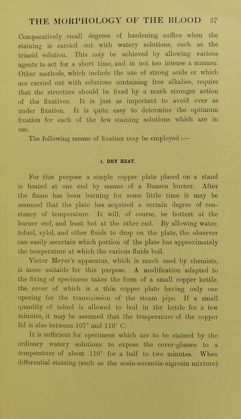 Comparatively small degrees of hardening suffice when the staining is carried out with watery solutions, such as the triacid solution. This may be achieved by allowing various agents to act for a short time, and in not too intense a manner. Other methods, which include the use of strong acids or which are carried out with solutions containing free alkalies, require that the structure should be fixed by a much stronger action of the fixatives. It is just as important to avoid over as under fixation. It is quite easy to determine the optimum fixation for each of the few staining solutions which are in use. The following means of fixation may be employed :— 1. DRY HEAT. For this purpose a simple copper plate placed on a stand is heated at one end by means of a Bunsen burner. After the flame has been burning for some little time it may be assumed that the plate has acquired a certain degree of con- stancy of temperature. It will, of course, be hottest at the burner end, and least hot at the other end. By allowing water, toluol, xylol, and other fluids to drop on the plate, the observer can easily ascertain which portion of the plate has approximately the temperature at which the various fluids boil. Victor Meyer's apparatus, which is much used by chemists, is more suitable for this purpose. A modification adapted to the fixing of specimens takes the form of a small copper kettle, the cover of which is a thin copper plate having only one opening for the transmission of the steam pipe. If a small quantity of toluol is allowed to boil in the kettle for a few minutes, it may be assumed that the temperature of the copper lid is also between 107° and 110° C. It is sufficient for specimens which are to be stained by the ordinary watery solutions to expose the cover-glasses to a temperature of about 110° for a half to two minutes. When differential staining (such as the eosin-aurantia-nigrosin mixture)