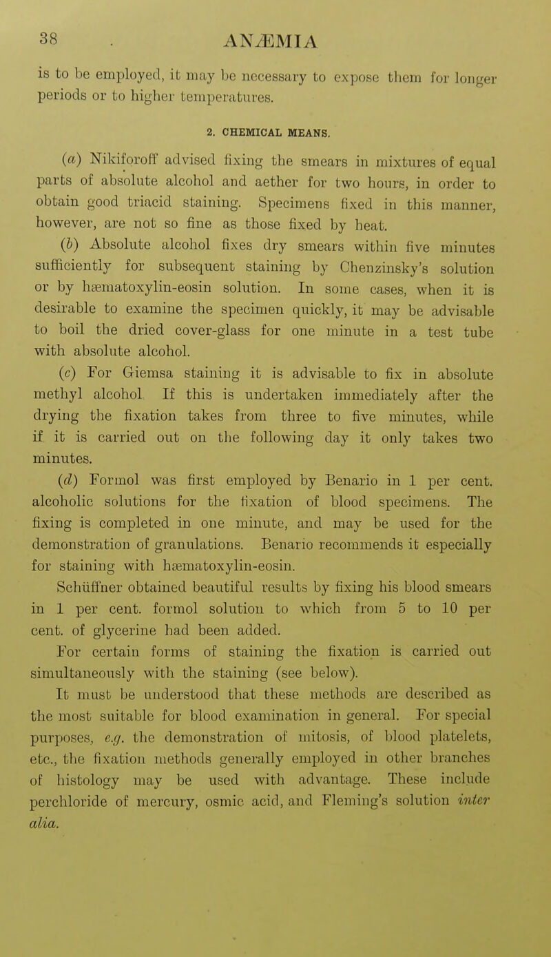 is to be employed, it may be necessary to expose them for longer periods or to higher temperatures. 2. CHEMICAL MEANS. (a) Nikiforotf advised fixing the smears in mixtures of equal parts of absolute alcohol and aether for two hours, in order to obtain good triacid staining. Specimens fixed in this manner, however, are not so fine as those fixed by heat. (&) Absolute alcohol fixes dry smears within five minutes sufficiently for subsequent staining by Chenzinsky's solution or by hsematoxylin-eosin solution. In some cases, when it is desirable to examine the specimen quickly, it may be advisable to boil the dried cover-glass for one minute in a test tube with absolute alcohol. (c) For Giemsa staining it is advisable to fix in absolute methyl alcohol If this is undertaken immediately after the drying the fixation takes from three to five minutes, while if it is carried out on tlie following day it only takes two minutes. (d) Formol was first employed by Beuario in 1 per cent, alcoholic solutions for the fixation of blood specimens. The fixing is completed in one minute, and may be used for the demonstration of granulations. Benario recommends it especially for staining with hsematoxylin-eosin. Schiiffner obtained beautiful results by fixing his blood smears in 1 per cent, formol solution to which from 5 to 10 per cent, of glycerine had been added. For certain forms of staining the fixation is carried out simultaneously with the staining (see below). It must be understood that these methods are described as the most suitable for blood examination in general. For special purposes, e.g. tlio demonstration of mitosis, of blood platelets, etc., the fixation methods generally employed in other branches of histology may be used with advantage. These include perchloride of mercury, osmie acid, and Fleming's solution inter alia.