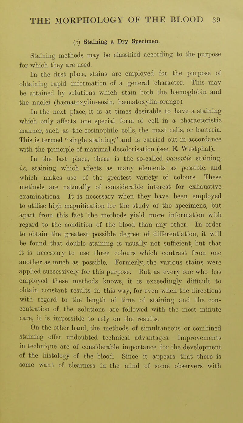 (c) staining a Dry Specimen. Staining methods may be classified according to the purpose for which they are used. In the first place, stains are employed for the purpose of obtaining rapid information of a general character. This may be attained by solutions which stain both the haemoglobin and the nuclei (hsematoxylin-eosin, hsematoxylin-orange). In the next place, it is at times desirable to have a staining which only affects one special form of cell in a characteristic manner, such as the eosinophile cells, the mast cells, or bacteria. This is termed  single staining, and is carried out in accordance with the principle of maximal decolorisation (see. E. Westphal). In the last place, there is the so-called panoptic staining, i.e. staining which affects as many elements as possible, and which makes use of the greatest variety of colours. These methods are naturally of considerable interest for exhaustive examinations. It is necessary when they have been employed to utilise high magnification for the study of the specimens, but apart from this fact the methods yield more information with regard to the condition of the blood than any other. In order to obtain the greatest possible degree of differentiation, it will be found that double staining is usually not sufficient, but that it is necessary to use three colours which contrast from one another as much as possible. Formerly, the various stains were applied successively for this purpose. But, as every one who has employed these methods knows, it is exceedingly diUficult to obtain constant results in this way, for even when the directions with regard to the length of time of staining and the con- centration of the solutions are followed with the most minute care, it is impossible to rely on the results. On the other hand, the methods of simultaneous or combined staining offer undoubted technical advantages. Improvements in technique are of considerable importance for the development of the histology of the blood. Since it appears that there is some want of clearness in the mind of some observers with