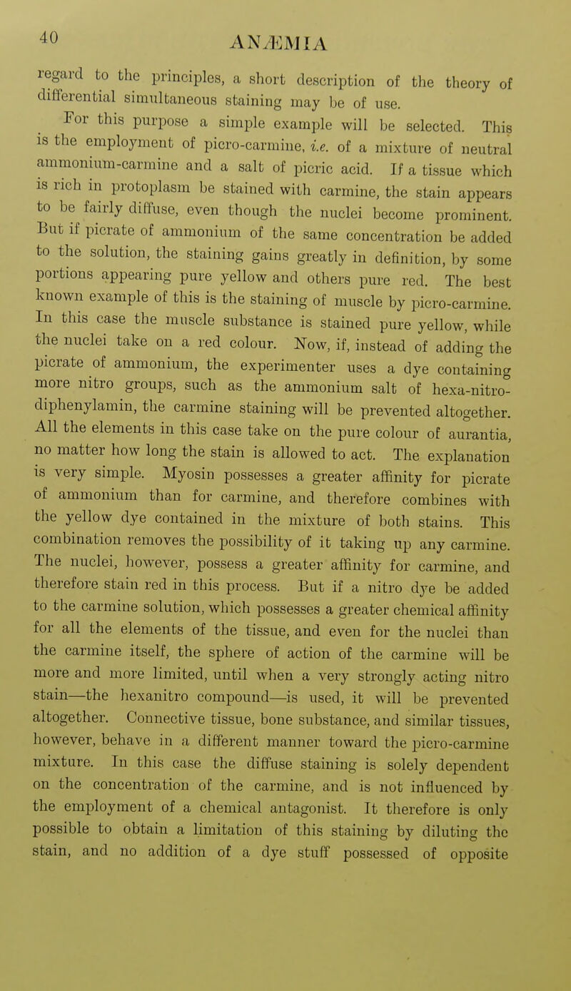 regard to the principles, a short description of the theory of differential simultaneous staining may be of use. For this purpose a simple example will be selected. This is the employment of picro-carmine, i.e. of a mixture of neutral ammonium-carmine and a salt of picric acid. If a tissue which is rich in protoplasm be stained with carmine, the stain appears to be fairly diffuse, even though the nuclei become prominent. But if picrate of ammonium of the same concentration be added to the solution, the staining gains greatly in definition, by some portions appearing pure yellow and others pure red. The best known example of this is the staining of muscle by picro-carmine. In this case the muscle substance is stained pure yellow, while the nuclei take on a red colour. Now, if, instead of adding the picrate of ammonium, the experimenter uses a dye containing more nitro groups, such as the ammonium salt of hexa-nitro- diphenylamin, the carmine staining will be prevented altogether. All the elements in this case take on the pure colour of aurantia, no matter how long the stain is allowed to act. The explanation is very simple. Myosin possesses a greater affinity for picrate of ammonium than for carmine, and therefore combines with the yellow dye contained in the mixture of both stains. This combination removes the possibility of it taking up any carmine. The nuclei, however, possess a greater affinity for carmine, and therefore stain red in this process. But if a nitro dye be added to the carmine solution, which possesses a greater chemical affinity for all the elements of the tissue, and even for the nuclei than the carmine itself, the sphere of action of the carmine will be more and more limited, until when a very strongly acting nitro stain—the hexanitro compound—is used, it will be prevented altogether. Connective tissue, bone substance, and similar tissues, however, behave in a different manner toward the picro-carmine mixture. In this case the diffuse staining is solely dependent on the concentration of the carmine, and is not influenced by the employment of a chemical antagonist. It therefore is only possible to obtain a limitation of this staining by diluting the stain, and no addition of a dye stuff possessed of opposite