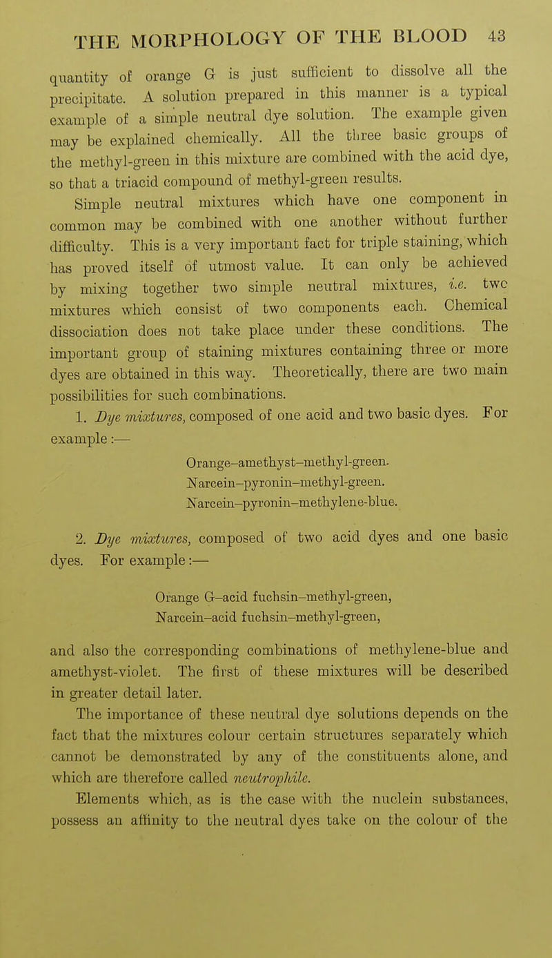 quantity of orange G is just sufficient to dissolve all the precipitate. A solution prepared in this manner is a typical example of a simple neutral dye solution. The example given may be explained chemically. All the three basic groups of the methyl-green in this mixture are combined with the acid dye, 80 that a triacid compound of methyl-green results. Simple neutral mixtures which have one component in common may be combined with one another without further difficulty. This is a very important fact for triple staining, which has proved itself of utmost value. It can only be achieved by mixing together two simple neutral mixtures, i.e. two mixtures which consist of two components each. Chemical dissociation does not take place under these conditions. The important group of staining mixtures containing three or more dyes are obtained in this way. Theoretically, there are two main possibilities for such combinations. 1. Dye mixtures, composed of one acid and two basic dyes. For example:— Orange-amethyst-methyl-green. jS'arceiii-pyronin-methyl-green. N'arcein-pyronin-methylene-blue. 2. Bye mixtures, composed of two acid dyes and one basic dyes. For example:— Orange G-acid fuchsin-methyl-green, ITarcein-acid fuchsin-methyl-green, and also the corresponding combinations of methylene-blue and amethyst-violet. The first of these mixtures will be described in greater detail later. The importance of these neutral dye solutions depends on the fact that the mixtures colour certain structures separately which cannot be demonstrated by any of the constituents alone, and which are therefore called neutrophile. Elements which, as is the case with the nucleiu substances, possess an affinity to the neutral dyes take on the colour of the
