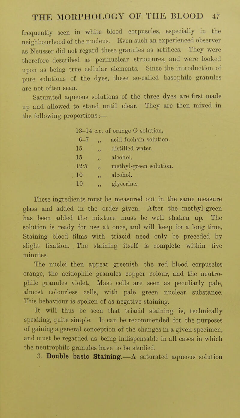 frequently seen in white blood corpuscles, especially in the neighbourhood of the nucleus. Even such an experienced observer as Neusser did not regard these granules as artifices. They were therefore described as perinuclear structures, and were looked upon as being true cellular elements. Since the introduction of pure solutions of the dyes, these so-called basophile granules are not often seen. Saturated aqueous solutions of the three dyes are first made up and allowed to stand until clear. They are then mixed in the following proportions:— 13-14 c.c. of orange G solution. 6-7 „ acid fuchsin solution. 15 ,, distilled water. 15 „ alcohol, 125 „ methyl-green solution. ,10 ,, alcohol. 10 ,, glycerine. These ingredients must be measured out in the same measure glass and added in the order given. After the methyl-green has been added the mixture must be well shaken up. The solution is ready for use at once, and will keep for a long time. Staining blood films with triacid need only be preceded by slight fixation. The staining itself is complete within five minutes. The nuclei then appear greenish the red blood corpuscles orange, the acidophile granules copper colour, and the neutro- phile granules violet. Mast cells are seen as peculiarly pale, almost colourless cells, with pale green nuclear substance. This behaviour is spoken of as negative staining. It will thus be seen that triacid staining is, technically speaking, quite simple. It can be recommended for the purposes of gaining a general conception of the changes in a given specimen, and must be regarded as being indispensable in all cases in which the neutrophile granules have to be studied. 3. Double basic Staining.—A saturated aqueous solution