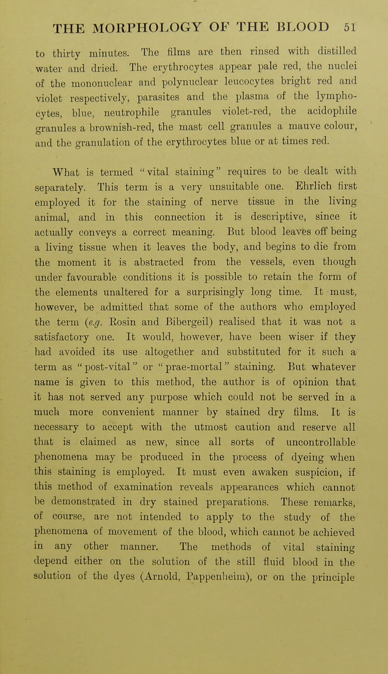 to thirty minutes. The films are then rinsed with distilled water and dried. The erythrocytes appear pale red, the nuclei of the mononuclear and polynuclear leucocytes bright red and violet respectively, parasites and the plasma of the lympho- cytes, blue, neutrophile granules violet-red, the acidophile granules a brownish-red, the mast cell granules a mauve colour, and the granulation of the erythrocytes blue or at times red. What is termed vital staining requires to be dealt with separately. This term is a very unsuitable one. Ehrlich first employed it for the staining of nerve tissue in the living animal, and in this connection it is descriptive, since it actually conveys a correct meaning. But blood leaves off being a living tissue when it leaves the body, and begins to die from the moment it is abstracted from the vessels, even though under favourable conditions it is possible to retain the form of the elements unaltered for a surprisingly long time. It must, however, be admitted that some of the authors who employed the term {e.g. Eosin and Bibergeil) realised that it was not a satisfactory one. It would, however, have been wiser if they had avoided its use altogether and substituted for it such a term as  post-vital or  prae-mortal staining. But whatever name is given to this method, the author is of opinion that it has not served any purpose which could not be served in a much more convenient manner by stained dry films. It is necessary to accept with the utmost caution and reserve all that is claimed as new, since all sorts of uncontrollable phenomena may be produced in the process of dyeing when this staining is employed. It must even awaken suspicion, if this method of examination reveals appearances which cannot be demonstrated in dry stained preparations. These remarks, of course, are not intended to apply to the study of the phenomena of movement of the blood, which cannot be achieved in any other manner. The methods of vital staining depend either on the solution of the still fluid blood in the solution of the dyes (Arnold, Pappenheim), or on the principle