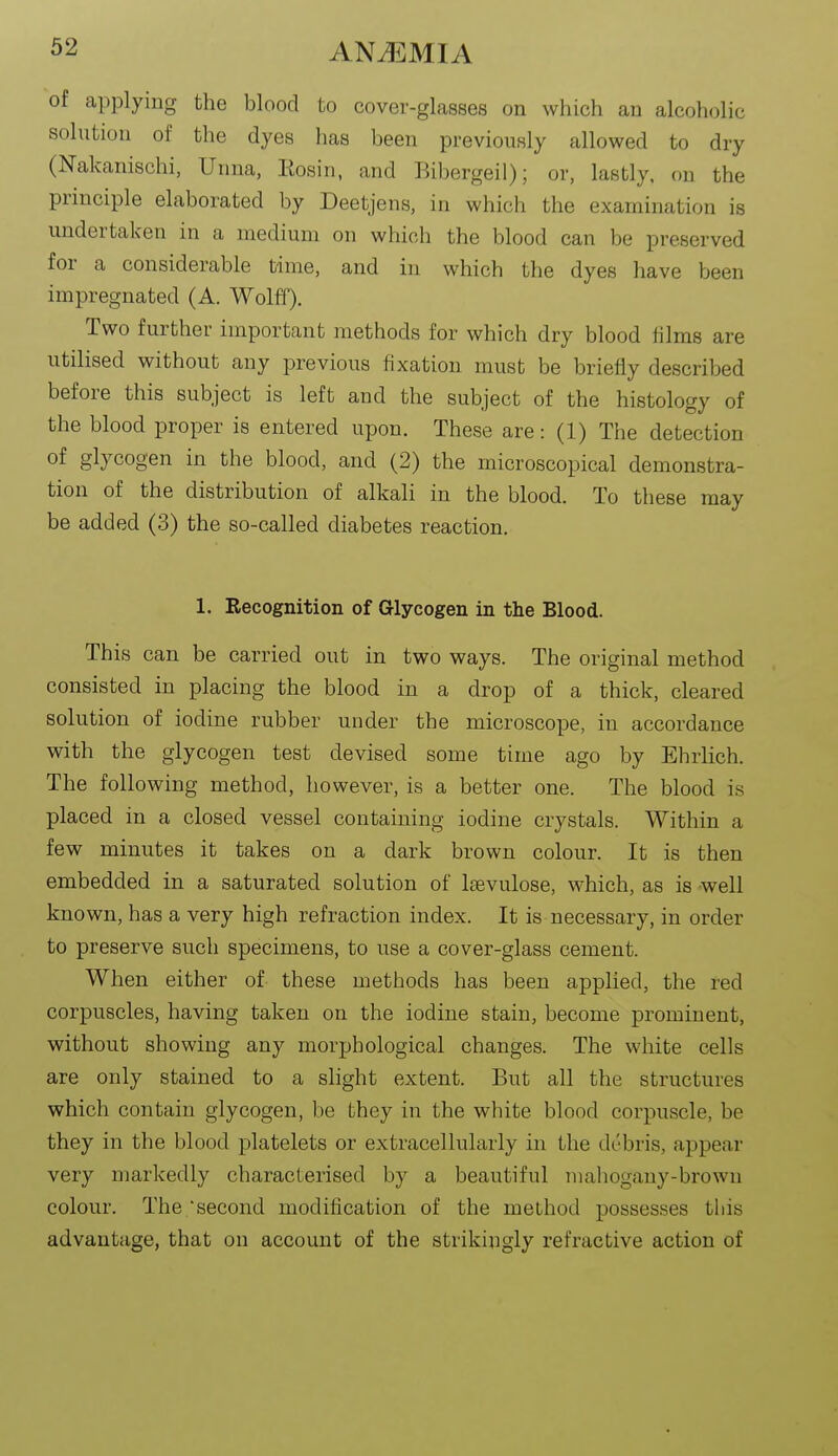 of applying the blood to cover-glasses on which an alcoholic solution of the dyes lias been previously allowed to dry (Nakanischi, Uiina, Eosin, and Bibergeil); or, lastly, on the principle elaborated by Deetjens, in which the examination is undertaken in a medium on which the blood can be preserved for a considerable time, and in which the dyes have been impregnated (A. Wolff). Two further important methods for which dry blood iilms are utilised without any previous fixation must be briefly described before this subject is left and the subject of the histology of the blood proper is entered upon. These are: (1) The detection of glycogen in the blood, and (2) the microscopical demonstra- tion of the distribution of alkali in the blood. To these may be added (3) the so-called diabetes reaction. 1. Recognition of Glycogen in the Blood. This can be carried out in two ways. The original method consisted in placing the blood in a drop of a thick, cleared solution of iodine rubber under the microscope, in accordance with the glycogen test devised some time ago by Ehiiich. The following method, however, is a better one. The blood is placed in a closed vessel containing iodine crystals. Within a few minutes it takes on a dark brown colour. It is then embedded in a saturated solution of Isevulose, which, as is well known, has a very high refraction index. It is necessary, in order to preserve such specimens, to use a cover-glass cement. When either of these methods has been applied, the red corpuscles, having taken on the iodine stain, become prominent, without showing any morphological changes. The white cells are only stained to a slight extent. But all the structures which contain glycogen, be they in the white blood corpuscle, be they in the blood platelets or extracellularly in the debris, appear very markedly characterised by a beautiful mahogany-brown colour. The second modification of the method possesses tiiis advantage, that on account of the strikingly refractive action of