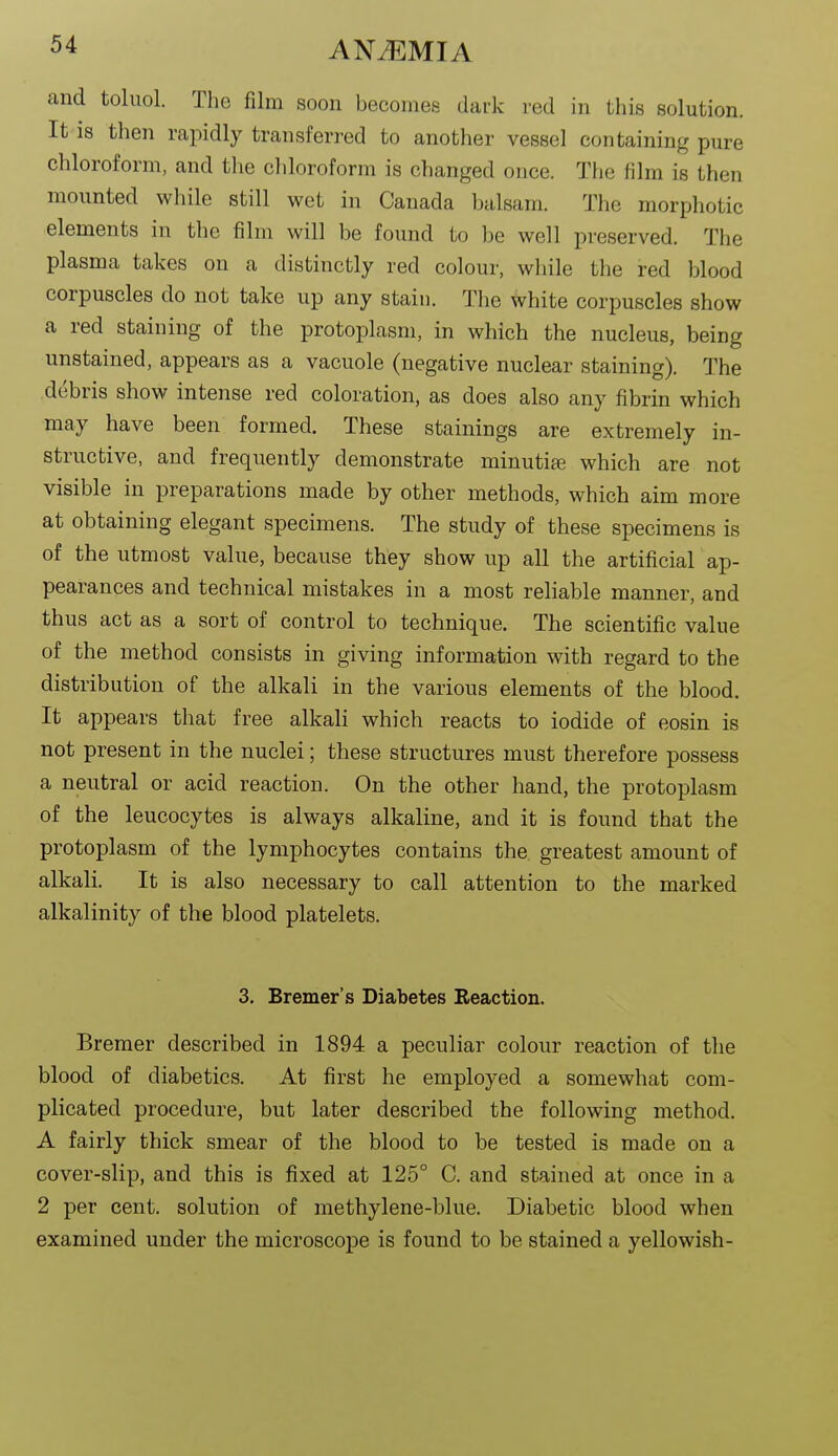 and toluol. The film soon becomes dark red in this solution. It IS then rapidly transferred to another vessel containing pure chloroform, and the cliloroform is changed once. The film is then mounted wliile still wet in Canada balsam. The morphotic elements in the film will be found to be well preserved. The plasma takes on a distinctly red colour, while the red blood corpuscles do not take up any stain. The white corpuscles show a red staining of the protoplasm, in which the nucleus, being unstained, appears as a vacuole (negative nuclear staining). The debris show intense red coloration, as does also any fibrin which may have been formed. These stainings are extremely in- structive, and frequently demonstrate minutije which are not visible in preparations made by other methods, which aim more at obtaining elegant specimens. The study of these specimens is of the utmost value, because they show up all the artificial ap- pearances and technical mistakes in a most reliable manner, and thus act as a sort of control to technique. The scientific value of the method consists in giving information with regard to the distribution of the alkali in the various elements of the blood. It appears that free alkali which reacts to iodide of eosin is not present in the nuclei; these structures must therefore possess a neutral or acid reaction. On the other hand, the protoplasm of the leucocytes is always alkaline, and it is found that the protoplasm of the lymphocytes contains the greatest amount of alkali. It is also necessary to call attention to the marked alkalinity of the blood platelets. 3. Bremer's Diabetes Reaction. Bremer described in 1894 a peculiar colour reaction of the blood of diabetics. At first he employed a somewhat com- plicated procedure, but later described the following method. A fairly thick smear of the blood to be tested is made on a cover-slip, and this is fixed at 125° C. and stained at once in a 2 per cent, solution of methylene-blue. Diabetic blood when examined under the microscope is found to be stained a yellowish-