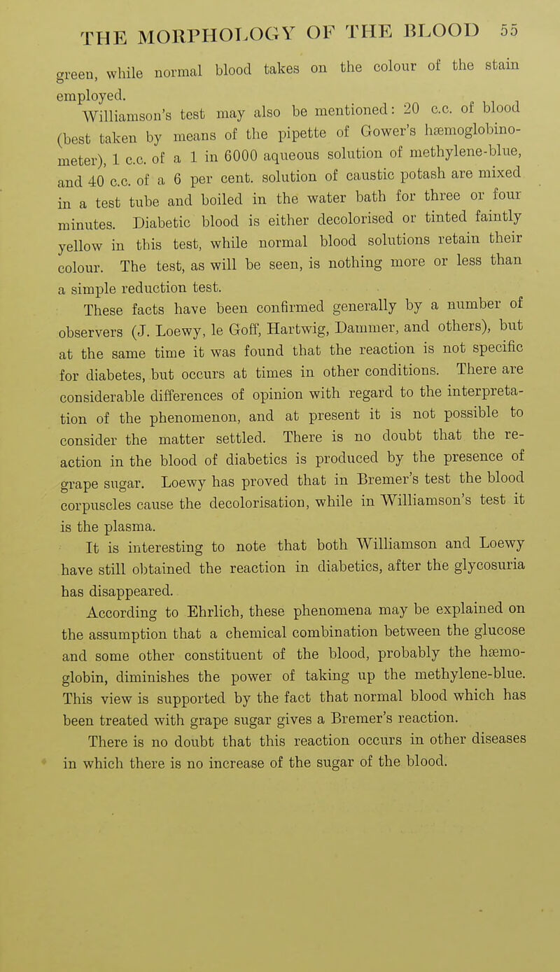 green, while normal blood takes on the colour of the stain employed. Williamson's test may also be mentioned: 20 c.c. of blood (best taken by means of the pipette of Gower's haemoglobino- meter), 1 c.c. of a 1 in 6000 aqueous solution of methylene-blue, and 4o' c.c. of a 6 per cent, solution of caustic potash are mixed in a test tube and boiled in the water bath for three or four minutes. Diabetic blood is either decolorised or tinted faintly yellow in this test, while normal blood solutions retain their colour. The test, as will be seen, is nothing more or less than a simple reduction test. These facts have been confirmed generally by a number of observers (J. Loewy, le Goff, Hartwig, Dammer, and others), but at the same time it was found that the reaction is not specific for diabetes, but occurs at times in other conditions. There are considerable differences of opinion with regard to the interpreta- tion of the phenomenon, and at present it is not possible to consider the matter settled. There is no doubt that the re- action in the blood of diabetics is produced by the presence of grape sugar. Loewy has proved that in Bremer's test the blood corpuscles cause the decolorisation, while in Williamson's test it is the plasma. It is interesting to note that both Williamson and Loewy have still obtained the reaction in diabetics, after the glycosuria has disappeared. According to Ehrlich, these phenomena may be explained on the assumption that a chemical combination between the glucose and some other constituent of the blood, probably the hemo- globin, diminishes the power of taking up the methylene-blue. This view is supported by the fact that normal blood which has been treated with grape sugar gives a Bremer's reaction. There is no doubt that this reaction occurs in other diseases in which there is no increase of the sugar of the blood.