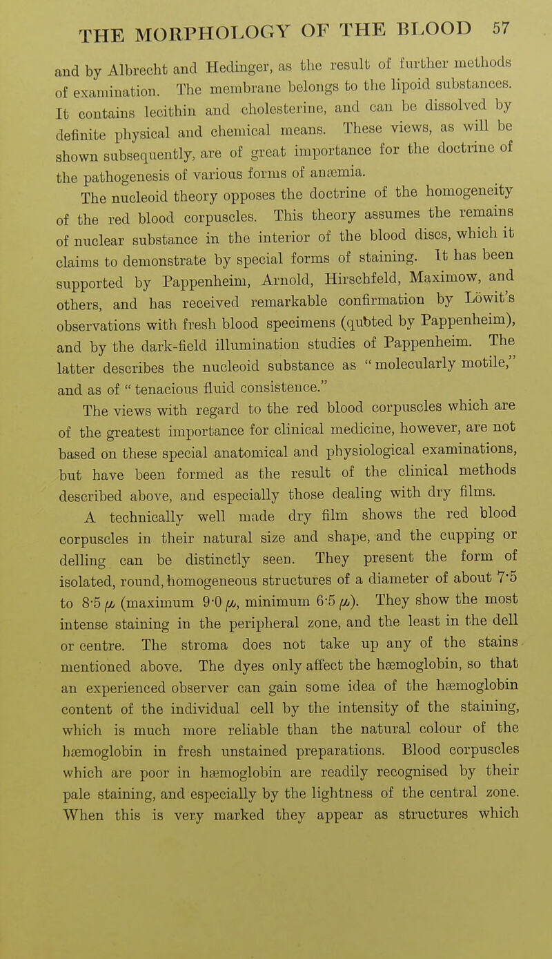and by Albrecht and Hedinger, as the result of further methods of examination. The membrane belongs to the lipoid substances. It contains lecithin and cholesterine, and can be dissolved by definite physical and chemical means. These views, as will be shown subsequently, are of great importance for the doctrine of the pathogenesis of various forms of anaemia. The nucleoid theory opposes the doctrine of the homogeneity of the red blood corpuscles. This theory assumes the remains of nuclear substance in the interior of the blood discs, which it claims to demonstrate by special forms of staining. It has been supported by Pappenheim, Arnold, Hirschfeld, Maximow, and others, and has received remarkable confirmation by Lowit's observations with fresh blood specimens (qubted by Pappenheim), and by the dark-field illumination studies of Pappenheim. The latter describes the nucleoid substance as  molecularly motile, and as of  tenacious fluid consistence. The views with regard to the red blood corpuscles which are of the greatest importance for clinical medicine, however, are not based on these special anatomical and physiological examinations, but have been formed as the result of the clinical methods described above, and especially those dealing with dry films. A technically well made dry film shows the red blood corpuscles in their natural size and shape, and the cupping or delling can be distinctly seen. They present the form of isolated, round, homogeneous structures of a diameter of about 7*5 to 8-5 ^ (maximum 9*0 (l, minimum 6-5 ^). They show the most intense staining in the peripheral zone, and the least in the dell or centre. The stroma does not take up any of the stains. mentioned above. The dyes only affect the haemoglobin, so that an experienced observer can gain some idea of the haemoglobin content of the individual cell by the intensity of the staining, which is much more reliable than the natural colour of the haemoglobin in fresh unstained preparations. Blood corpuscles which are poor in haemoglobin are readily recognised by their pale staining, and especially by the lightness of the central zone. When this is very marked they appear as structures which