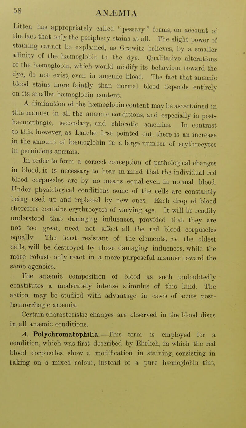 Litteu has appropriately called  pessary  forms, on account of the fact that only the periphery stains at all. The slight power of staining cannot he explained, as Grawitz believes, by a smaller affinity of the hcemoglobin to the dye. Qualitative alterations of the h&moglobin, which would modify its behaviour toward the dye, do not exist, even in anaemic blood. The fact that anaemic blood stains more faintly than normal blood depends entirely on its smaller haemoglobin content. A diminution of the haemoglobin content may be ascertained in this manner in all the anaemic conditions, and especially in post>- hasmorrhagic, secondary, and chlorotic anemias. In contrast to this, however, as Laache first pointed out, there is an increase m the amount of haemoglobin in a large number of erythrocytes in pernicious anaemia. In order to form a correct conception of pathological changes in blood, it is necessary to bear in mind that the individual red blood corpuscles are by no means equal even in normal blood. Under physiological conditions some of the cells are constantly being used up and replaced by new ones. Each drop of blood therefore contains erythrocytes of varying age. It will be readily understood that damaging influences, provided that they are not too great, need not affect all the red blood corpuscles equally. The least resistant of the elements, i.e. the oldest cells, will be destroyed by these damaging influences, while the more robust only react in a more purposeful manner toward the same agencies. The anaemic composition of blood as such undoubtedly constitutes a moderately intense stimulus of this kind. The action may be studied with advantage in cases of acute post- haemorrhagic anaemia. Certain characteristic changes are observed in the blood discs in all anaemic conditions. A. Polychromatophilia.—This term is employed for a condition, which was first described by Ehrlich, in which the red blood corpuscles show a modification in staining, consisting in taking on a mixed colour, instead of a pure haemoglobin tint, 1