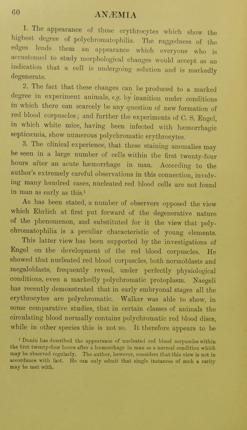 1. The appearance of those erythrocytes which show the highest degree of polychromatophilia. The raggedness of the edges lends tliem an ajipearance which everyone wlio is accustomed to study morphological changes would accept as an indication that a cell is undergoing solution and is markedly degenerate. 2. The fact that these changes can be produced to a marked degree in experiment animals, exj. by inanition under conditions in which there can scarcely be any question of new formation of red blood corpuscles; and further the experiments of C. S. Engel, in which white mice, having been infected with hemorrhagic' septicaemia, show numerous polychromatic erythrocytes. 3. The clinical experience, that these staining anomalies may be seen in a large number of cells within the first twenty-four hours after an acute haemorrhage in man. According to the author's extremely careful observations in this connection, involv- ing many hundred cases, nucleated red blood cells are not found in man as early as this.^ As has been stated, a number of observers opposed the view which Ehrlich at first put forward of the degenerative nature of the phenomenon, and substituted for it the view that poly- chromatophilia is a peculiar characteristic of young elements. This latter view has been supported by the investigations of Engel on the development of the red blood corpuscles. He showed that nucleated red blood corpuscles, both normoblasts and megaloblasts, frequently reveal, under perfectly physiological conditions, even a markedly polychromatic protoplasm. Naegeli has recently demonstrated that in early embryonal stages all the erythrocytes are polychromatic. Walker was able to show, in some comparative studies, that in certain classes of animals the circulating blood normally contains polychromatic red blood discs, while in other species this is not so. It therefore appears to be ^ Dunin has described the appearance of nucleated red blood corpuscles within the first twenty-four hours after a haemorrhage in man as a normal condition which may be observed regularly. The author, however, considers that this view is not in accordance with fact. Ho can only admit that single instances of such a rarity may be met with.