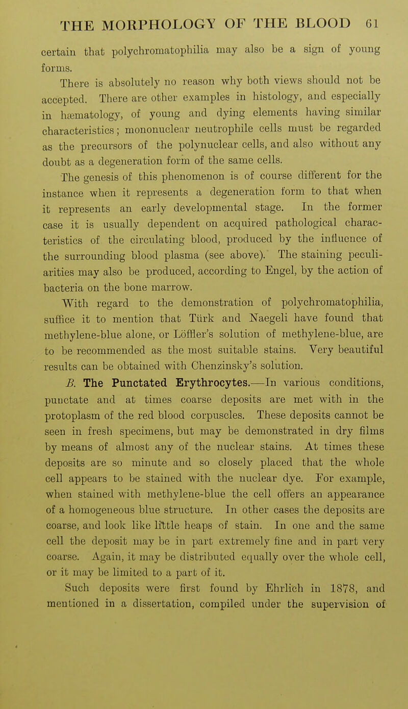 certain that polychromatophilia may also be a sign of young forms. There is absohitely no reason why both views should not be accepted. There are other examples in histology, and especially in htematology, of young and dying elements having similar characteristics; mononuclear neutrophile cells must be regarded as the precursors of the polynuclear cells, and also without any doubt as a degeneration form of the same cells. The genesis of this phenomenon is of course different for the instance when it represents a degeneration form to that when it represents an early developmental stage. In the former case it is usually dependent on acquired pathological charac- teristics of the circulating blood, produced by the inliuence of the surrounding blood plasma (see above). The staining peculi- arities may also be produced, according to Engel, by the action of bacteria on the bone marrow. With regard to the demonstration of polychromatophilia, suffice it to mention that Tiirk and Naegeli have found that methylene-blue alone, or Loffler's solution of methylene-blue, are to be recommended as the most suitable stains. Very beautiful results can be obtained with Chenzinsky's solution. B. The Punctated Erythrocytes.^—In various conditions, puuctate and at times coarse deposits are met with in the protoplasm of the red blood corpuscles. These deposits cannot be seen in fresh specimens, but may be demonstrated in dry films by means of almost any of the nuclear stains. At times these deposits are so minute and so closely placed that the whole cell appears to be stained with the nuclear dye. For example, when stained with methylene-blue the cell offers an appearance of a homogeneous blue structure. In other cases the deposits are coarse, and look like little heaps of stain. In one and the same cell the deposit may be in part extremely fine and in part very coarse. Again, it may be distributed equally over the whole cell, or it may be limited to a part of it. Such deposits were first found by Ehrlich in 1878, and mentioned in a dissertation, compiled under the supervision of