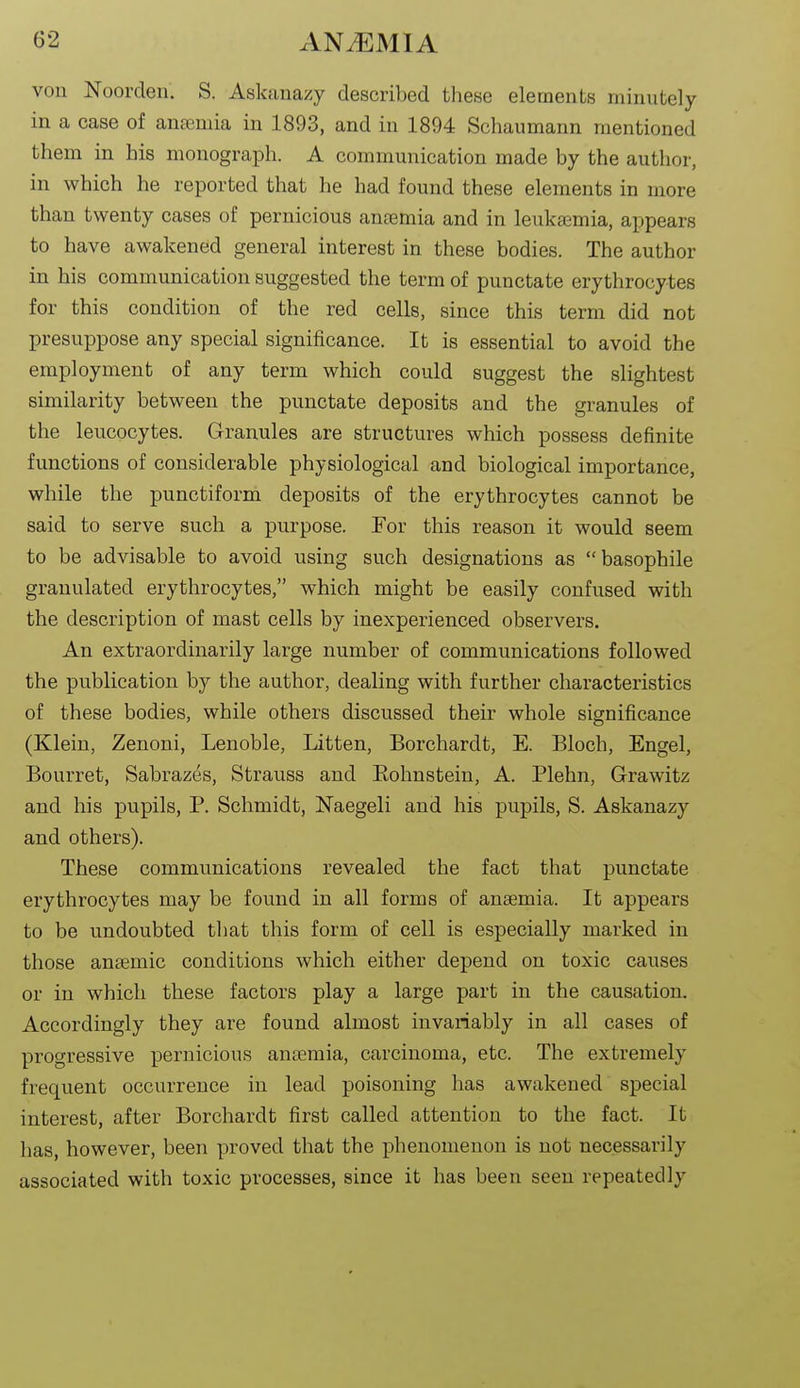 von Noorclen. S. Askanazy described tliese elements minutely in a case of anaemia in 1893, and in 1894 Schaumann mentioned them in his monograph. A communication made by the author, in which he reported that he had found these elements in more than twenty cases of pernicious antemia and in leukasmia, appears to have awakened general interest in these bodies. The author in his communication suggested the term of punctate erythrocytes for this condition of the red cells, since this term did not presuppose any special significance. It is essential to avoid the employment of any term which could suggest the slightest similarity between the punctate deposits and the granules of the leucocytes. Granules are structures which possess definite functions of considerable physiological and biological importance, while the punctiform deposits of the erythrocytes cannot be said to serve such a purpose. For this reason it would seem to be advisable to avoid using such designations as basophile granulated erythrocytes, which might be easily confused with the description of mast cells by inexperienced observers. An extraordinarily large number of communications followed the publication by the author, dealing with further characteristics of these bodies, while others discussed their whole significance (Klein, Zenoni, Lenoble, Litten, Borchardt, E. Bloch, Engel, Bourret, Sabrazes, Strauss and Eohnstein, A. Plehn, Grawitz and his pupils, P. Schmidt, Naegeli and his pupils, S. Askanazy and others). These communications revealed the fact that punctate erythrocytes may be found in all forms of anaemia. It appears to be undoubted that this form of cell is especially marked in those anaemic conditions which either depend on toxic causes or in which these factors play a large part in the causation. Accordingly they are found almost invariably in all cases of progressive pernicious anaemia, carcinoma, etc. The extremely frequent occurrence in lead poisoning has awakened special interest, after Borchardt first called attention to the fact. It has, however, been proved that the phenomenon is not necessarily associated with toxic processes, since it has been seen repeatedly