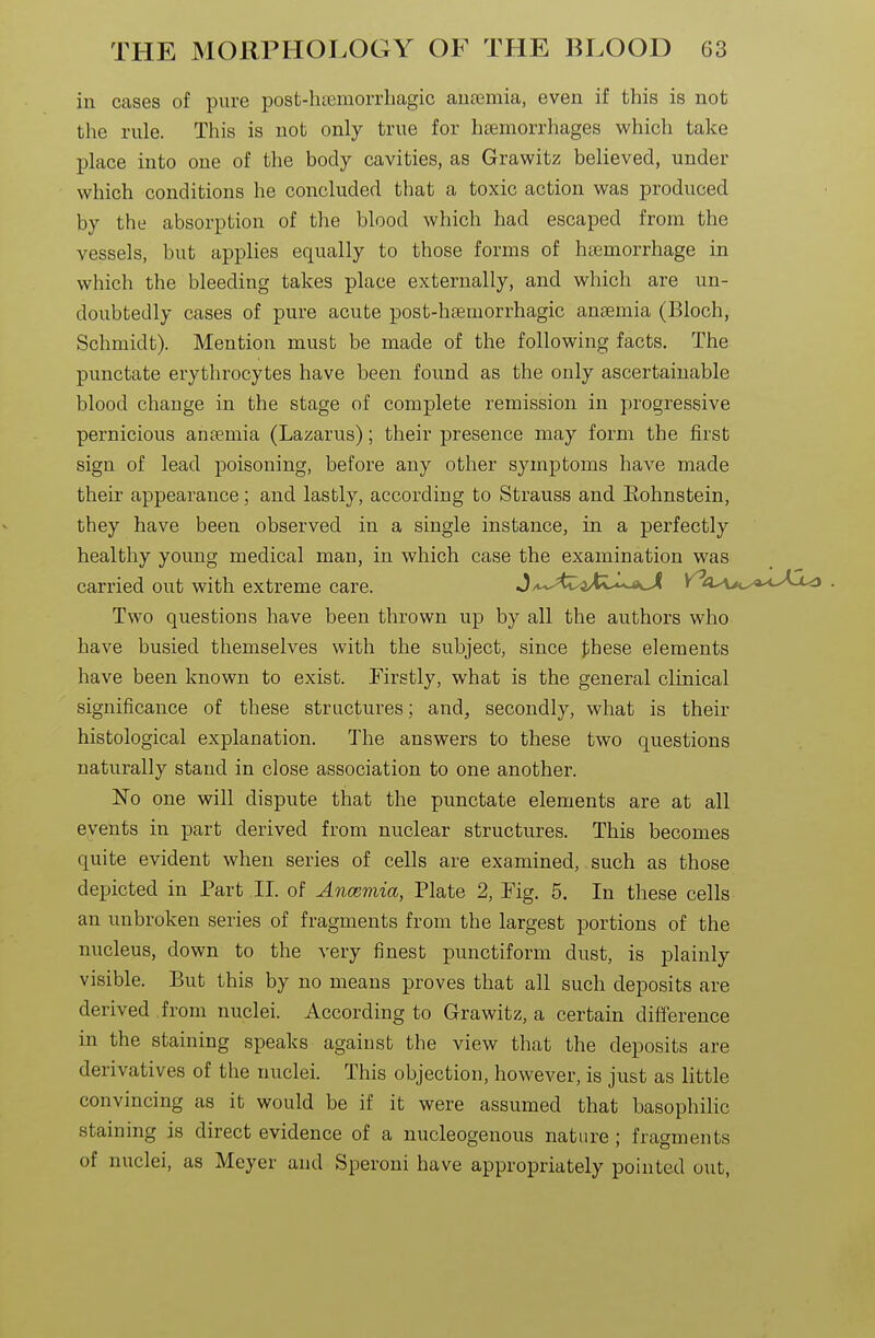 in cases of pure post-hcemorrliagic ansemia, even if this is not the rule. This is not only true for haemorrhages which take place into one of the body cavities, as Grawitz believed, under which conditions he concluded that a toxic action was produced by the absorption of the blood which had escaped from the vessels, but applies equally to those forms of haemorrhage in which the bleeding takes place externally, and which are un- doubtedly cases of pure acute post-htemorrhagic anaemia (Bloch, Schmidt). Mention must be made of the following facts. The punctate erythrocytes have been found as the only ascertainable blood change in the stage of complete remission in progressive pernicious anaemia (Lazarus); their presence may form the first sign of lead poisoning, before any other symptoms have made their appearance; and lastly, according to Strauss and Eohnstein, they have been observed in a single instance, in a perfectly healthy young medical man, in which case the examination was carried out with extreme care. J ,,^Az^Xi^*'^^<^ . Two questions have been thrown up by all the authors who have busied themselves with the subject, since these elements have been known to exist. Firstly, what is the general clinical significance of these structures; and, secondly, what is their histological explanation. The answers to these two questions naturally stand in close association to one another. No one will dispute that the punctate elements are at all events in part derived from nuclear structures. This becomes quite evident when series of cells are examined,. such as those depicted in Part II. of Ancemia, Plate 2, Fig. 5, In these cells an unbroken series of fragments from the largest portions of the nucleus, down to the very finest punctiform dust, is plainly visible. But this by no means proves that all such deposits are derived from nuclei. According to Grawitz, a certain difference in the staining speaks against the view that the deposits are derivatives of the nuclei. This objection, however, is just as little convincing as it would be if it were assumed that basophiHc staining is direct evidence of a nucleogenous nature; fragments of nuclei, as Meyer and Speroni have appropriately pointed out,