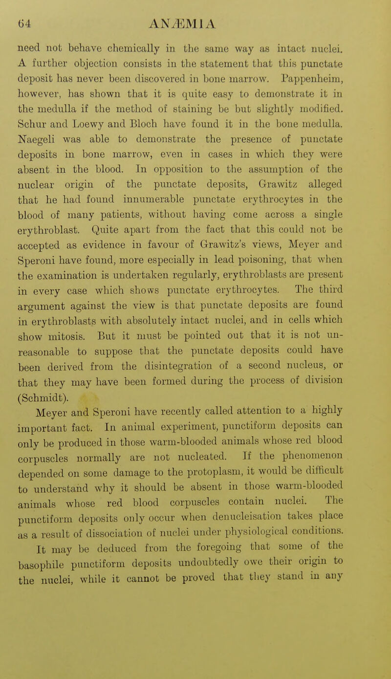 need not behave chemically in the same way as intact nuclei. A further objection consists in the statement that this punctate deposit has never been discovered in bone marrow. Pappenheim, however, has shown that it is quite easy to demonstrate it in the medulla if the method of staining be but slightly modified. Schur and Loewy and Bloch have found it in the bone medulla. Naegeli was able to demonstrate the presence of punctate deposits in bone marrow, even in cases in which they were absent in the blood. In opposition to the assumption of the nuclear origin of the punctate deposits, Grawitz alleged that he had found innumerable punctate erythrocytes in the blood of many patients, without having come across a single erythroblast. Quite apart from the fact that this could not be accepted as evidence in favour of Grawitz's views, Meyer and Speroni have found, more especially in lead poisoning, that when the examination is undertaken regularly, erythroblasts are present in every case which shows punctate erythrocytes. The third argument against the view is that punctate deposits are found in erythroblasts with absolutely intact nuclei, and in cells which show mitosis. But it must be pointed out that it is not un- reasonable to suppose that the punctate deposits could have been derived from the disintegration of a second nucleus, or that they may have been formed during the process of division (Schmidt). Meyer and Speroni have recently called attention to a highly important fact. In animal experiment, punctiform deposits can only be produced in those warm-blooded animals whose red blood corpuscles normally are not nucleated. If the phenomenon depended on some damage to the protoplasm, it would be difficult to understand why it should be absent in those warm-blooded animals whose red blood corpuscles contain nuclei. The punctiform deposits only occur when denucleisation takes place as a result of dissociation of nuclei under physiological conditions. It may be deduced from the foregoing that some of the basophile punctiform deposits undoubtedly owe their origin to the nuclei, while it cannot be proved that they stand in auy