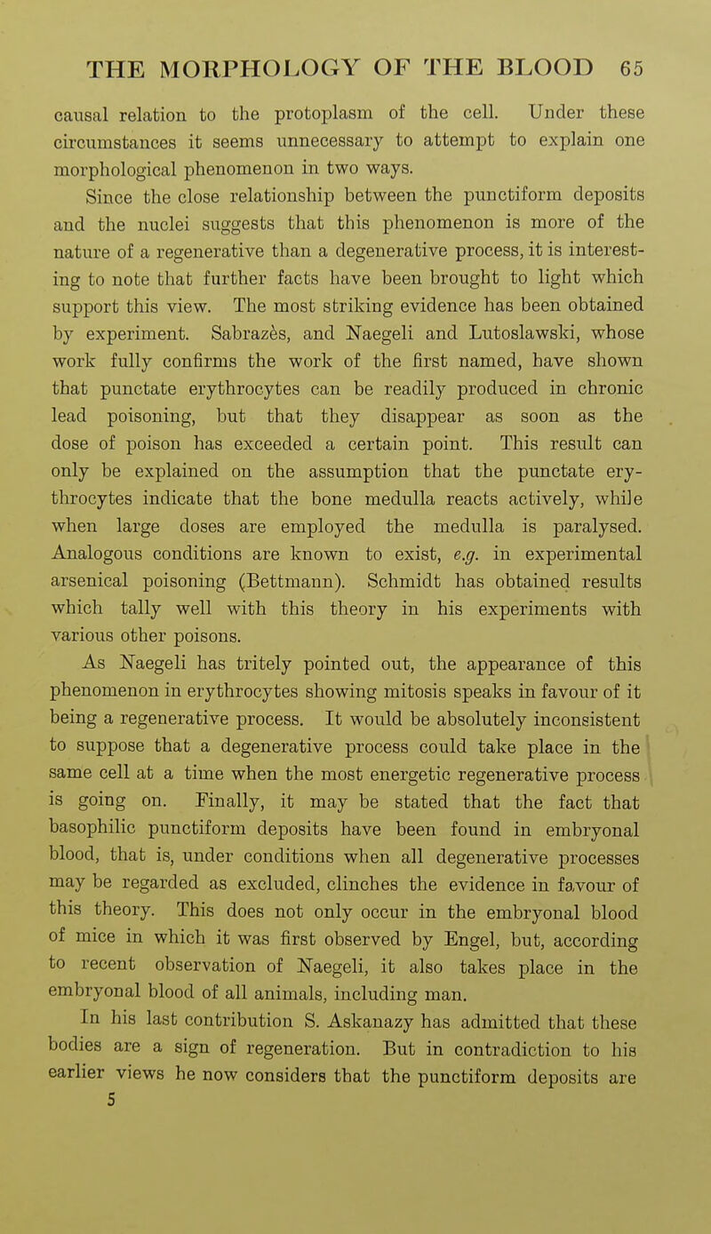 causal relation to the protoplasm of the cell. Under these cii'cumstances it seems unnecessary to attempt to explain one morphological phenomenon in two ways. Since the close relationship between the punctiform deposits and the nuclei suggests that this phenomenon is more of the nature of a regenerative than a degenerative process, it is interest- ing to note that further facts have been brought to light which support this view. The most striking evidence has been obtained by experiment. Sabraz^s, and Naegeli and Lutoslawski, whose work fully confirms the work of the first named, have shown that punctate erythrocytes can be readily produced in chronic lead poisoning, but that they disappear as soon as the dose of poison has exceeded a certain point. This result can only be explained on the assumption that the punctate ery- throcytes indicate that the bone medulla reacts actively, while when large doses are employed the medulla is paralysed. Analogous conditions are known to exist, e.g. in experimental arsenical poisoning (Bettmaun). Schmidt has obtained results which tally well with this theory in his experiments with various other poisons. As Naegeli has tritely pointed out, the appearance of this phenomenon in erythrocytes showing mitosis speaks in favour of it being a regenerative process. It would be absolutely inconsistent to suppose that a degenerative process could take place in the same cell at a time when the most energetic regenerative process is going on. Finally, it may be stated that the fact that basophilic punctiform deposits have been found in embryonal blood, that is, under conditions when all degenerative processes may be regarded as excluded, clinches the evidence in favour of this theory. This does not only occur in the embryonal blood of mice in which it was first observed by Engel, but, according to recent observation of Naegeli, it also takes place in the embryonal blood of all animals, including man. In his last contribution S. Askanazy has admitted that these bodies are a sign of regeneration. But in contradiction to his earlier views he now considers that the punctiform deposits are 5