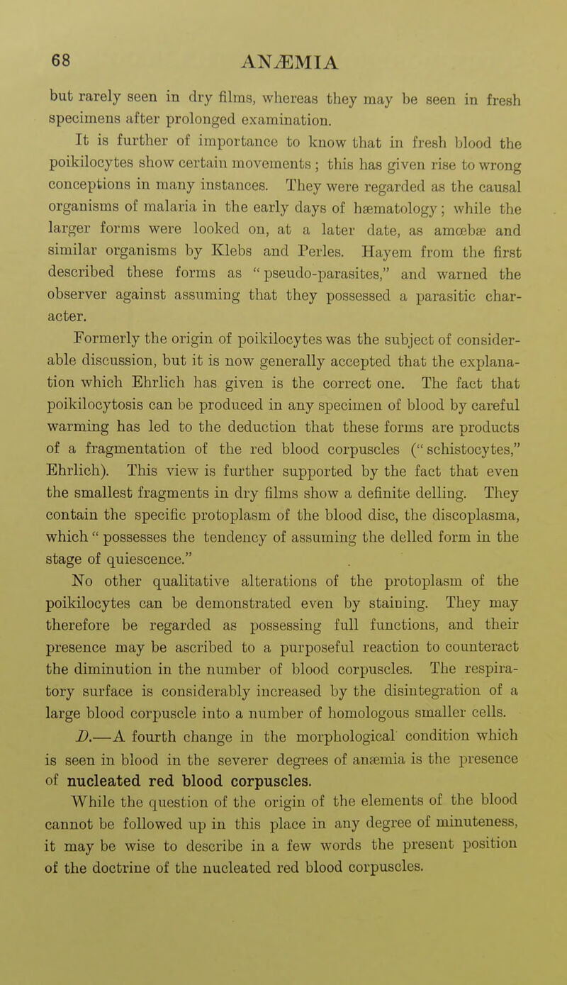 but rarely seen in dry films, whereas they may be seen in fresh specimens after prolonged examination. It is further of importance to know that in fresh blood the poikilocytes show certain movements ; this has given rise to wrong conceptions in many instances. They were regarded as the causal organisms of malaria in the early days of hsematology; while the larger forms were looked on, at a later date, as amoebae and similar organisms by Klebs and Perles. Hayem from the first described these forms as pseudo-parasites, and warned the observer against assuming that they possessed a parasitic char- acter. Formerly the origin of poikilocytes was the subject of consider- able discussion, but it is now generally accepted that the explana- tion which Ehrlich has given is the correct one. The fact that poikilocytosis can be produced in any specimen of blood by careful warming has led to the deduction that these forms are products of a fragmentation of the red blood corpuscles ( schistocytes, Ehrlich). This view is further supported by the fact that even the smallest fragments in dry films show a definite delling. They contain the specific protoplasm of the blood disc, the discoplasma, which  possesses the tendency of assuming the delled form in the stage of quiescence. No other qualitative alterations of the protoplasm of the poikilocytes can be demonstrated even by staining. They may therefore be regarded as possessing full functions, and their presence may be ascribed to a purposeful reaction to counteract the diminution in the number of blood corpuscles. The respira- tory surface is considerably increased by the disintegration of a large blood corpuscle into a number of homologous smaller cells. B.—A fourth change in the morphological condition which is seen in blood in the severer degrees of anaemia is the presence of nucleated red blood corpuscles. While the question of the origin of the elements of the blood cannot be followed up in this place in any degree of minuteness, it may be wise to describe in a few words the present position of the doctrine of the nucleated red blood corpuscles.