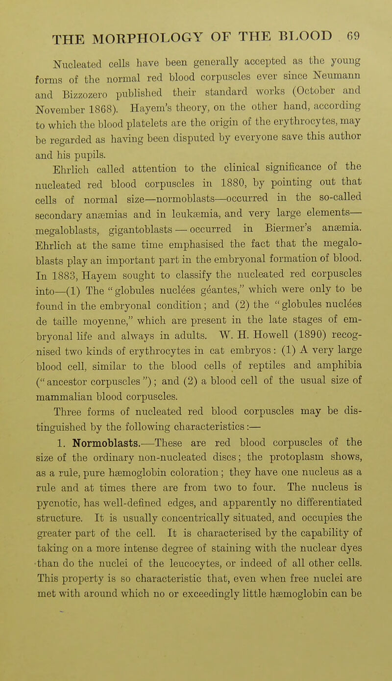 Nucleated cells have been generally accepted as the young forms of the normal red blood corpuscles ever since Neumann and Bizzozero published their standard works (October and November 1868). Hayem's theory, on the other hand, according to which the blood platelets are the origin of the erythrocytes, may be regarded as having been disputed by everyone save this author and his pupils. Ehrlich called attention to the clinical significance of the nucleated red blood corpuscles in 1880, by pointing out that cells of normal size—normoblasts—occurred in the so-called secondary anemias and in leukaemia, and very large elements— megaloblasts, gigantoblasts — occurred in Biermer's anaemia. Ehrlich at the same time emphasised the fact that the megalo- blasts play an important part in the embryonal formation of blood. In 1883, Hayem sought to classify the nucleated red corpuscles into—(1) The  globules nuclees geantes, which were only to be found in the embryonal condition; and (2) the  globules nuclees de taille moyenne, which are present in the late stages of em- bryonal life and always in adults. W. H. Howell (1890) recog- nised two kinds of erythrocytes in cat embryos: (1) A very large blood cell, similar to the blood cells of reptiles and amphibia ( ancestor corpuscles ); and (2) a blood cell of the usual size of mammalian blood corpuscles. Three forms of nucleated red blood corpuscles may be dis- tinguished by the following characteristics:— 1. Normoblasts.—These are red blood corpuscles of the size of the ordinary non-nucleated discs; the protoplasm shows, as a rule, pure haemoglobin coloration; they have one nucleus as a rule and at times there are from two to four. The nucleus is pycnotic, has well-defined edges, and apparently no differentiated structure. It is usually concentrically situated, and occupies the greater part of the cell. It is characterised by the capability of taking on a more intense degree of staining with the nuclear dyes •than do the nuclei of the leucocytes, or indeed of all other cells. This property is so characteristic that, even when free nuclei are met with around which no or exceedingly little haemoglobin can be