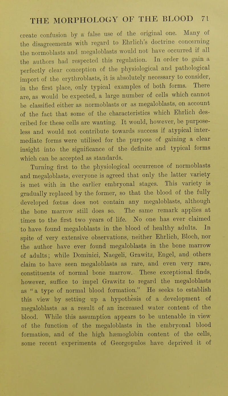 create confusion by a false use of the original one. Many of the disagreements with regard to Ehrlich's doctrine concerning the normoblasts and megaloblasts would not have occurred if all the authors had respected this regulation. In order to gain a perfectly clear conception of the physiological and pathological import of the erythroblasts, it is absolutely necessary to consider, in the first place, only typical examples of both forms. There are, as would be expected, a large number of cells which cannot be classified either as normoblasts or as megaloblasts, on account of the fact that some of the characteristics which Ehrlich des- cribed for these cells are wanting. It would, however, be purpose- less and would not contribute towards success if atypical inter- mediate forms were utilised for the purpose of gaining a clear insight into the significance of the definite and typical forms which can be accepted as standards. Turning first to the physiological occurrence of normoblasts and megaloblasts, everyone is agreed that only the latter variety is met with in the earlier embryonal stages. This variety is gradually replaced by the former, so that the blood of the fully developed foetus does not contain any megaloblasts, although the bone marrow still does so. The same remark applies at times to the first two years of life. No one has ever claimed to have found megaloblasts in the blood of healthy adults. In spite of very extensive observations, neither Ehrlich, Bloch, nor the author have ever found megaloblasts in the bone marrow of adults; while Dominici, Naegeli, Grawitz, Engel, and others claim to have seen megaloblasts as rare, and even very rare, constituents of normal bone marrow. These exceptional finds, however, suffice to impel Grawitz to regard the megaloblasts as a type of normal blood formation. He seeks to establish this view by setting up a hypothesis of a development of megaloblasts as a result of an increased water content of the blood. While this assumption appears to be untenable in view of the function of the megaloblasts in the embryonal blood formation, and of the high htemoglobin content of the cells, some recent experiments of Georgopulos have deprived it of
