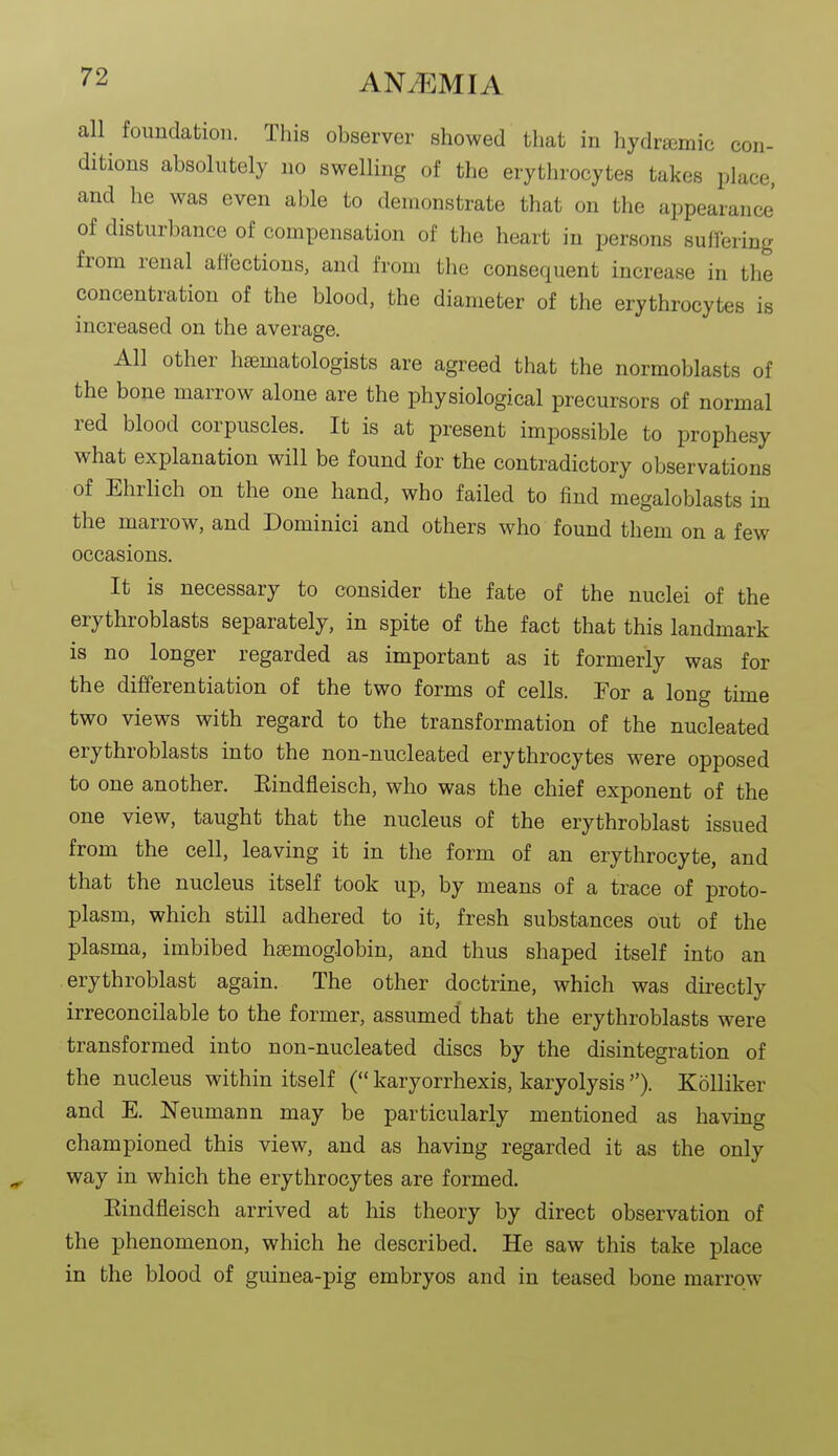 all foundation. This observer showed that in hydrgemic con- ditions absolutely no swelling of the erythrocytes takes place, and he was even able to demonstrate that on the appearance' of disturbance of compensation of the heart in persons suffering from renal affections, and from the consequent increase in the concentration of the blood, the diameter of the erythrocytes is increased on the average. All other hsematologists are agreed that the normoblasts of the bone marrow alone are the physiological precursors of normal red blood corpuscles. It is at present impossible to prophesy what explanation will be found for the contradictory observations of Ehrlich on the one hand, who failed to find megaloblasts in the marrow, and Dominici and others who found them on a few occasions. It is necessary to consider the fate of the nuclei of the erythroblasts separately, in spite of the fact that this landmark is no longer regarded as important as it formerly was for the differentiation of the two forms of cells. Tor a long time two views with regard to the transformation of the nucleated erythroblasts into the non-nucleated erythrocytes were opposed to one another. Eindfleisch, who was the chief exponent of the one view, taught that the nucleus of the erythroblast issued from the cell, leaving it in the form of an erythrocyte, and that the nucleus itself took up, by means of a trace of proto- plasm, which still adhered to it, fresh substances out of the plasma, imbibed haemoglobin, and thus shaped itself into an erythroblast again. The other doctrine, which was directly irreconcilable to the former, assumed that the erythroblasts were transformed into non-nucleated discs by the disintegration of the nucleus within itself ( karyorrhexis, karyolysis ). KoUiker and E. Neumann may be particularly mentioned as having championed this view, and as having regarded it as the only way in which the erythrocytes are formed. Eindfleisch arrived at his theory by direct observation of the phenomenon, which he described. He saw this take place in the blood of guinea-pig embryos and in teased bone marrow