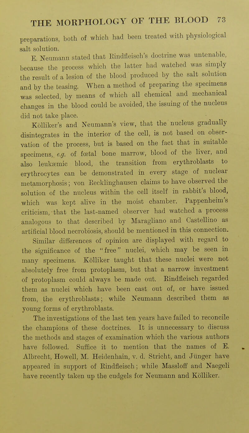 preparations, both of which had been treated with physiological salt solution. E. Neumann stated that Rindfleisch's doctrine was untenable, because the process which the latter had watched was simply the result of a lesion of the blood produced by the salt solution and by the teasing. When a method of preparing the specimens was selected, by means of which all chemical and mechanical changes in the blood could be avoided, the issuing of the nucleus did not take place. Kolliker's and Neumann's view, that the nucleus gradually disintegrates in the interior of the cell, is not based on obser- vation of the process, but is based on the fact that in suitable specimens, e.g. of foetal bone marrow, blood of the liver, and also leukemic blood, the transition from erythroblasts to erythrocytes can be demonstrated in every stage of nuclear metamorphosis; von Eecklinghausen claims to have observed the solution of the nucleus within the cell itself in rabbit's blood, which was kept alive in the moist chamber. Pappenheim's criticism, that the last-named observer had watched a process analogous to that described by Maragliano and Castellino as artificial blood necrobiosis, should be mentioned in this connection. Similar differences of opinion are displayed with regard to the significance of the free nuclei, which may be seen in many specimens. Kolliker taught that these nuclei were not absolutely free from protoplasm, but that a narrow investment of protoplasm could always be made out. Eindfleisch regarded them as nuclei which have been cast out of, or have issued from, the erythroblasts; while Neumann described them as young forms of erythroblasts. The investigations of the last ten years have failed to reconcile the champions of these doctrines. It is unnecessary to discuss the methods and stages of examination which the various authors have followed. Suffice it to mention that the names of E. Albrecht, Howell, M. Heidenhain, v. d. Stricht, and Jiinger have appeared in support of Eindfleisch; while Massloff and Naegeli have recently taken up the cudgels for Neumann and Kolliker.