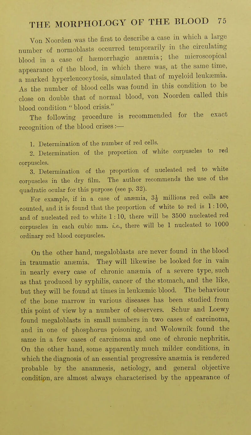 Von Noorden was the first to describe a case in which a large number of normoblasts occurred temporarily in the circulating blood in a case of hasmorrhagic antemia; the microscopical appearance of the blood, in which there was, at the same time, a marked hyperleucocytosis, simulated that of myeloid leukfemia. As the number of blood cells was found in this condition to be close on double that of normal blood, von Noorden called this blood condition blood crisis. The following procedure is recommended for the exact recognition of the blood crises:— 1. Determination of the number of red cells. 2. Determination of the proportion of white corpuscles to red corpuscles. 3. Determination of the proportion of nucleated red to white corpuscles in the dry film. The author recommends the use of the quadratic ocular for this purpose (see p. 32). For example, if in a case of anaemia, 3^ millions red cells are counted, and it is found that the proportion of white to red is 1 :100, and of nucleated red to white 1:10, there will be 3500 nucleated red corpuscles in each cubic mm. i.e., there will be 1 nucleated to 1000 ordinary red blood corpuscles. On the other hand, megaloblasts are never found in the blood in traumatic ansemia. They will likewise be looked for in vain in nearly every case of chronic ansemia of a severe type, such as that produced by syphilis, cancer of the stomach, and the like, but they will be found at times in leuksemic blood. The behaviour of the bone marrow in various diseases has been studied from this point of view by a number of observers, Schur and Loewy found megaloblasts in small numbers in two cases of carcinoma, and in one of phosphorus poisoning, and Wolownik found the same in a few cases of carcinoma and one of chronic nephritis. On the other hand, some apparently much milder conditions, in which the diagnosis of an essential progressive ansemia is rendered probable by the anamnesis, aetiology, and general objective conditipn, are almost always characterised by the appearance of