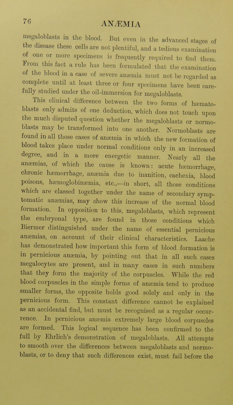 megaloblasts in the blood. But even in the advanced stages of the disease these cells are not plentiful, and a tedious examination of one or more specimens is frequently required to find them. Trom this fact a rule has been formulated that the examination of the blood in a case of severe aniemia must not be regarded as complete until at least three or four specimens have beetl care- fully studied under the oil-immersion for megaloblasts. This clinical difference between the two forms of hamato- blasts only admits of one deduction, which does not touch upon the much disputed question whether the megaloblasts or normo- blasts may be transformed into one another. Normoblasts are found in all those cases of anemia in which the new formation of blood takes place under normal conditions only in an increased degree, and in a more energetic manner. Nearly all the anasmias, of which the cause is known: acute haimorrhage, chronic htemorrhage, anaemia due to inanition, cachexia, blood poisons, ha^moglobinffimia, etc.,—in short, all those conditions which are classed together under the name of secondary symp- tomatic ana3mias, may show this increase of the normal blood formation. In opposition to this, megaloblasts, which represent the embryonal type, are found in those conditions which Biermer distinguished under the name of essential pernicious anemias, on account of their clinical characteristics. Laache has demonstrated how important this form of blood formation is in pernicious anaemia, by pointing out that in all such cases megalocytes are present, and in many cases in such numbers that they form the majority of the corpuscles. While the red blood corpuscles in the simple forms of anemia tend to produce smaller forms, the opposite holds good solely and only in the pernicious form. This constant difference cannot be explained as an accidental find, but must be recognised as a regular occur- rence. In pernicious anaemia extremely large blood corpuscles are formed. This logical sequence has been confirmed to the full by Ehrlich's demonstration of megaloblasts. All attempts to smooth over the differences between megaloblasts and normo- blasts, or to deny that such differences exist, must fail before the