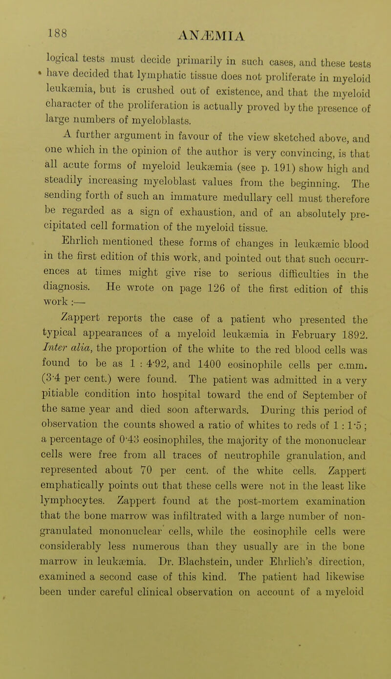 logical tests must decide primarily in such cases, aud these tests • have decided that lymphatic tissue does not proliferate in myeloid leukemia, but is crushed out of existence, and that the myeloid character of the proliferation is actually proved by tlie presence of large numbers of myeloblasts. A further argument in favour of the view sketched above, and one which in the opinion of the author is very convincing, is that all acute forms of myeloid leukaemia (see p. 191) show high and steadily increasing myeloblast values from the beginning. The sending forth of such an immature medullary cell must therefore be regarded as a sign of exhaustion, and of an absolutely pre- cipitated cell formation of the myeloid tissue. Ehrlich mentioned these forms of changes in leukemic blood in the first edition of this work, and pointed out that such occurr- ences at times might give rise to serious difficulties in the diagnosis. He wrote on page 126 of the first edition of this work :— Zappert reports the case of a patient who presented the typical appearances of a myeloid leukaemia in February 1892. Inter alia, the proportion of the white to the red blood cells was found to be as 1 : 4-92, and 1400 eosinophile cells per c.mm. (3-4 per cent.) were found. The patient was admitted in a very pitiable condition into hospital toward the end of September of the same year and died soon afterwards. During this period of observation the counts showed a ratio of whites to reds of 1 :1'o; a percentage of 0-43 eosinophiles, the majority of the mononuclear cells were free from all traces of neutrophile granulation, and represented about 70 per cent, of the white cells. Zappert emphatically points out that these cells were not in the least like lymphocytes. Zappert found at the post-mortem examination that the bone marrow was infiltrated with a large number of non- granulated mononuclear cells, while the eosinophile cells were considerably less numerous than they usually are in the bone marrow in leukaemia. Dr. Blachstein, under Elulich's direction, examined a second case of this kind. The patient had likewise been under careful clinical observation on account of a myeloid