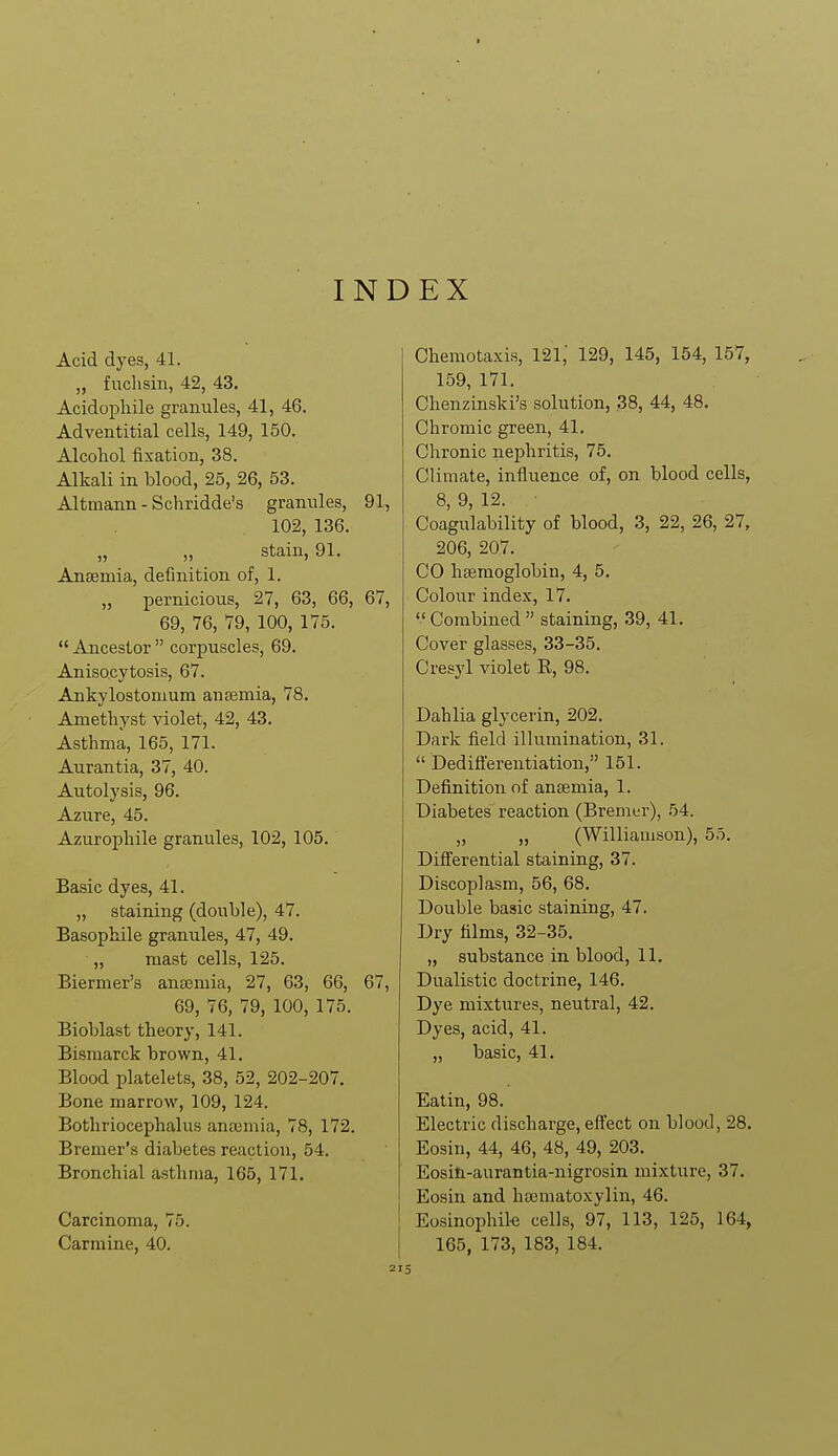 INDEX Acid dyes, 41. „ fuchsin, 42, 43. Acidophile granules, 41, 46. Adventitial cells, 149, 150. Alcohol fixation, 38. Alkali in blood, 25, 26, 53. Altmann - Schridde's granules, 91, 102, 136. „ „ stain, 91. Ansemia, definition of, 1. „ pernicious, 27, 63, 66, 67, 69, 76, 79, 100, 175.  Ancestor  corpuscles, 69. Anisocytosis, 67. Ankylostomum ansemia, 78. Amethyst violet, 42, 43. Asthma, 165, 171. Aurantia, 37, 40. Autolysis, 96. Azure, 45. Azurophile granules, 102, 105. Basic dyes, 41. „ staining (double), 47. Basophile granules, 47, 49. „ mast cells, 125. Biermer's anEiemia, 27, 63, 66, 67, 69, 76, 79, 100, 175. Bioblast theory, 141. Bismarck brown, 41. Blood platelets, 38, 52, 202-207. Bone marrow, 109, 124. Bothriocephalus anajmia, 78, 172. Bremer's diabetes reaction, 54. Bronchial asthma, 165, 171. Carcinoma, 75. Carmine, 40. Chemotaxis, 121,' 129, 145, 154, 157, 159, 171. Chenzinski's solution, 38, 44, 48. Chromic green, 41. Chronic nephritis, 75. Climate, influence of, on blood cells, 8, 9, 12. Coagulability of blood, 3, 22, 26, 27, 206, 207. CO hsemoglobin, 4, 5. Colour index, 17. Combined staining, 39, 41. Cover glasses, 33-35. Cresyl violet R, 98. Dahlia glycerin, 202. Dark field illumination, 31.  Dediflerentiation, 151. Definition of ansemia, 1. Diabetes reaction (Bremer), 54. „ „ (Williamson), 55. Differential staining, 37. Discoplasm, 56, 68. Double basic staining, 47. Dry films, 32-35. „ substance in blood, 11. Dualistic doctrine, 146. Dye mixtures, neutral, 42. Dyes, acid, 41. „ basic, 41. Eatin, 98. Electric discharge, effect on blood, 28. Eosin, 44, 46, 48, 49, 203. Eositi-aurantia-nigrosin mixture, 37. Eosin and hsematoxylin, 46. Eosinophile cells, 97, 113, 125, 164, 165, 173, 183, 184.