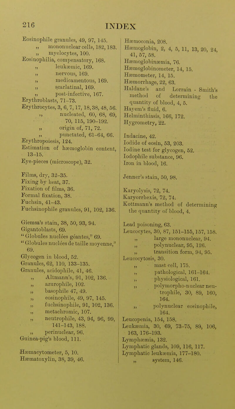 Eosinophile granules, 49, 97, 145. „ mononuclear cells, 182,183. „ myelocytes, 100. Eosinoplnlia, compensatory, 168. „ leuka3inic, 169. „ nervous, 169. „ raedicamentous, 169. >, s,car]atinal, 169. „ post-infective, 167. Erytlaroblasts, 71-73. Erythrocytes, 3, 6, 7,17, 18,38, 48, 56. ,, nucleated, 60, 68, 69, 70, 115, 190-192. „ origin of, 71, 72. „ punctated, 61-64, 66. Erythropoiesis, 124. Estimation of haemoglobin content, 13-15. Eye-pieces (microscope), 32. Films, dry, 32-35. Fixing by heat, 37. Fixation of films, 36. Formal fixation, 38. Fuchsin, 41-43. Fuchsinophile granules, 91, 102, 136. Giemsa's stain, 38, 50, 93, 94. Gigantoblasts, 69.  Globules nuclees geantes, 69.  Globules nuclees de taille moyenne, 69. Glycogen in blood, 52. Granules, 62, 110, 133-135. Granules, acidophile, 41, 46. „ Altmann's, 91, 102, 136. „ azurophile, 102. „ basophile 47, 49. „ eosinophile, 49, 97, 145. „ fuchsinophile, 91, 102, 136. „ metachromic, 107. „ neutrophile, 43, 94, 96, 99, 141-143, 188. „ perinuclear, 96. Guinea-pig's blood, 111. Hfemacytometer, 5, 10. Hsematoxylin, 38, 39, 46. Hacmoconia, 208. Hfcmoglobin, 2, 4, 5, 11, 13, 20, 24, 41, 57, 58. Hsemoglobinaemia, 76. Haemoglobinometer, 14, 15. Hsemometer, 14, 15. Haemorrhage, 22, 63. Haldane's and Lorrain - Smith's method of determining the quantity of blood, 4, 5. Hayem's fluid, 6. Helminthiasis, 166, 172. Hygrometry, 22. Indacine, 42. Iodide of eosin, 53, 203. Iodine test for glycogen, 52. lodophile substance, 96. Iron in blood, 16. Jenner's stain, 50, 98. Karyolysis, 72, 74. Karyorrhexis, 72, 74; Kottmann's method of determining the quantity of blood, 4. Lead poisoning, 63. Leucocytes, 30, 87, 151-155,157,158. „ large mononuclear, 94. „ polynuclear, 95, 126. ,, transition form, 94, 95. Leucocytosis, 30. „ mast cell, 175. „ pathological, 161-164. „ physiological, 161. „ polymorpho-nuclear neu- trophile, 30, 89, 160, 164. „ polynuclear eosinophile, 164. Leucopenia, 154, 158. Leukcemia, 30, 69, 73-75, 89, 106, 163, 176-193. Lymphaemia, 132. Lymphatic glands, 109, 116, 117. Lymijhatic leukaemia, 177-180. „ system, 146.