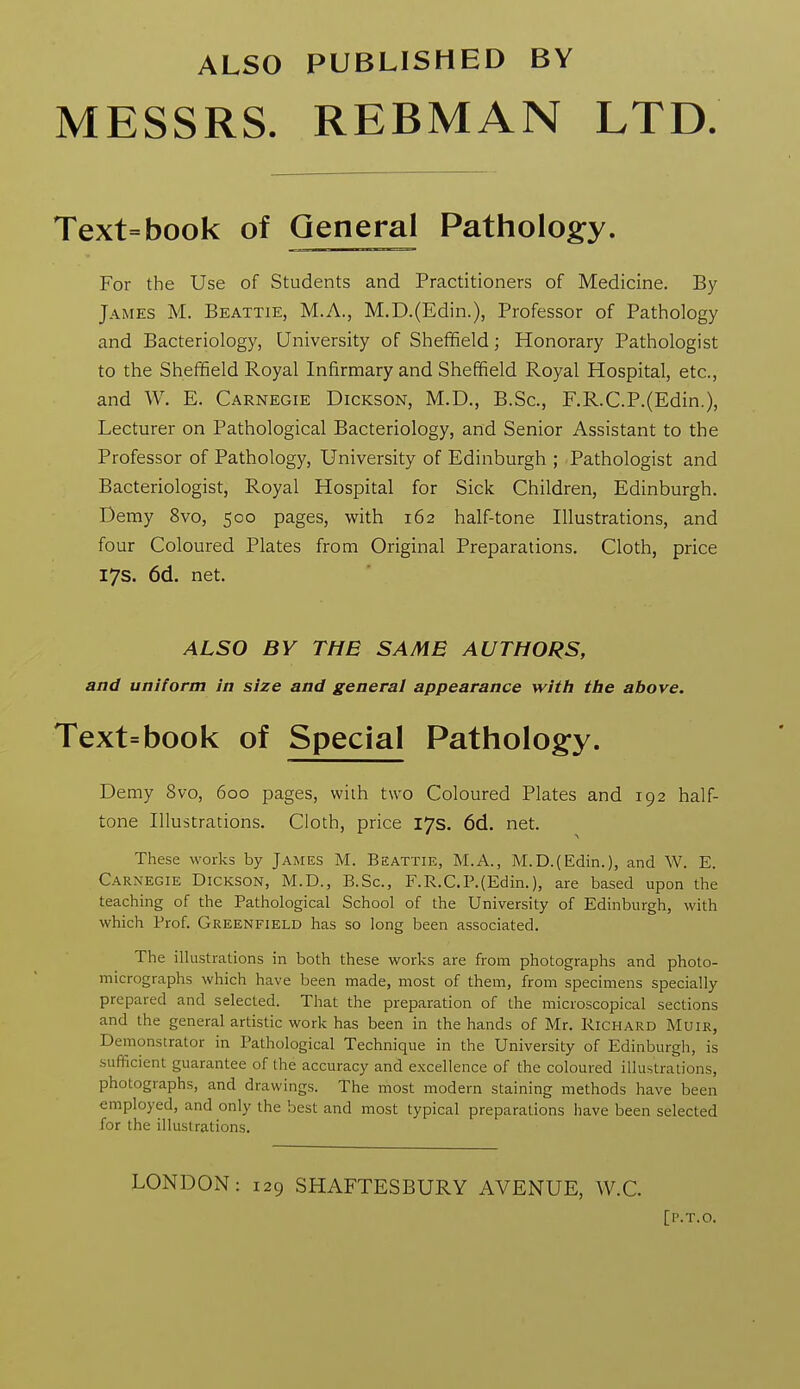 ALSO PUBLISHED BY MESSRS. REBMAN LTD Text=book of General Pathology. For the Use of Students and Practitioners of Medicine. By James M. Beattie, M.A., M.D.(Edin.), Professor of Pathology and Bacteriology, University of Sheffield; Honorary Pathologist to the Sheffield Royal Infirmary and Sheffield Royal Hospital, etc., and W. E. Carnegie Dickson, M.D., B.Sc, F.R.C.P.(Edin.), Lecturer on Pathological Bacteriology, and Senior Assistant to the Professor of Pathology, University of Edinburgh ; Pathologist and Bacteriologist, Royal Hospital for Sick Children, Edinburgh. Demy 8vo, 500 pages, with 162 half-tone Illustrations, and four Coloured Plates from Original Preparations. Cloth, price 17s. 6d. net. ALSO BY THE SAME AUTHORS, and uniform in size and general appearance with the above. Text=book of Special Pathologfy. Demy 8vo, 600 pages, wiih two Coloured Plates and 192 half- tone Illustrations. Cloth, price 17s. 6d. net. These works by James M. Beattie, M.A., M.D.(Edin.), and W. E. Carnegie Dickson, M.D., B.Sc, F.R.C.P.(Edin.), are based upon the teaching of the Pathological School of the University of Edinburgh, with which Prof. Greenfield has so long been associated. The illustrations in both these works are from photographs and photo- micrographs which have been made, most of them, from specimens specially prepared and selected. That the preparation of the microscopical sections and the general artistic work has been in the hands of Mr. Richard Muir, Demonstrator in Pathological Technique in the University of Edinburgh, is sufficient guarantee of the accuracy and excellence of the coloured illustrations, photographs, and drawings. The most modern staining methods have been employed, and only the best and most typical preparations have been selected for the illustrations. LONDON: 129 SHAFTESBURY AVENUE, W.C. [P.T.O.