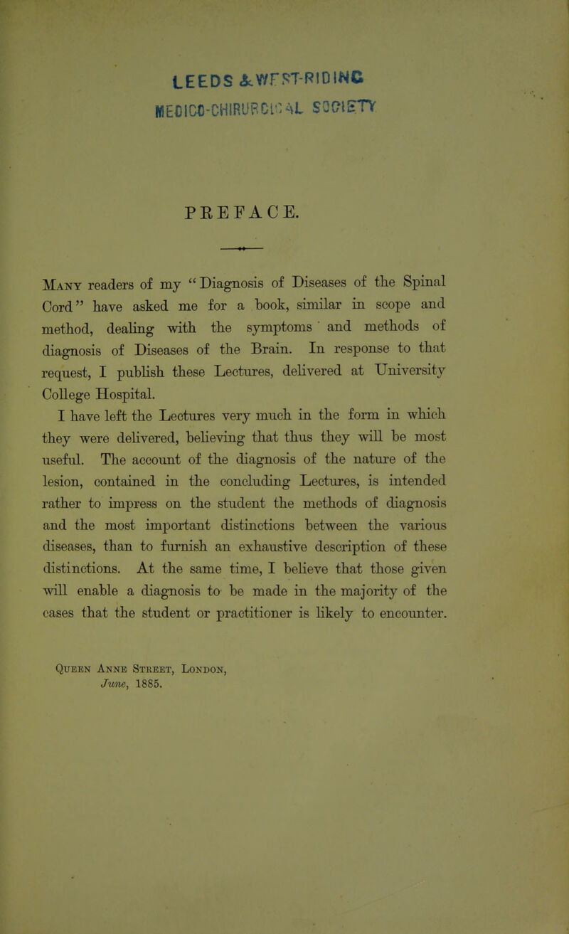 LEEDS 3cWr5?T-RtOINC MEOICC-CHIRUPCi:^>L SOC?l£TV PEEFACE. Many readers of my  Diagnosis of Diseases of the Spinal Cord have asked me for a book, similar in scope and method, dealing with the symptoms ' and methods of diagnosis of Diseases of the Brain. In response to that request, I publish these Lectures, delivered at University College Hospital. I have left the Lectures very much in the form in which they were delivered, believing that thus they will be most useful. The account of the diagnosis of the nature of the lesion, contained in the concluding Lectures, is intended rather to impress on the student the methods of diagnosis and the most important distinctions between the various diseases, than to furnish an exhaustive description of these distinctions. At the same time, I believe that those given will enable a diagnosis to be made in the majority of the cases that the student or practitioner is likely to encounter. Queen Anne Street, London, Jwne, 1885.