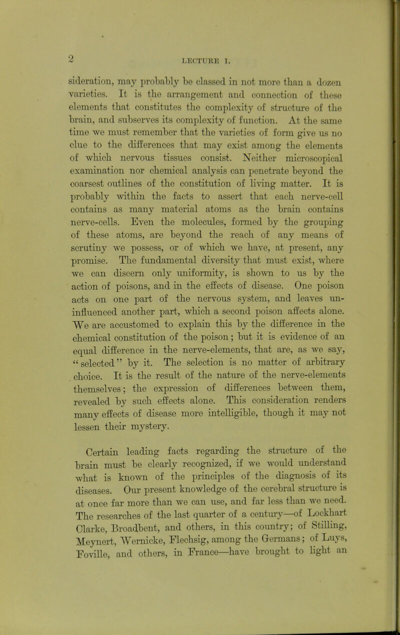 sicleration, may probably be classed in not more than a dozen varieties. It is the arrangement and connection of these elements that constitutes the complexity of structure of the brain, and subserves its complexity of function. At the same time we must remember that the varieties of form give us no clue to the differences that may exist among the elements of which nervous tissues consist. Neither microscopical examination nor chemical analysis can penetrate beyond the coarsest outlines of the constitution of living matter. It is probably within the facts to assert that each nerve-cell contains as many material atoms as the brain contains nerve-cells. Even the molecules, formed by the grouping of these atoms, are beyond the reach of any means of scrutiny we possess, or of which we have, at present, any promise. The fundamental diversity that must exist, where we can discern only uniformity, is shown to us by the action of poisons, and in the effects of disease. One poison acts on one part of the nervous system, and leaves un- influenced another part, which a second poison affects alone. We are accustomed to explain this by the difference in the chemical constitution of the poison; but it is evidence of an equal difference in the nerve-elements, that are, as we say,  selected by it. The selection is no matter of arbitrary choice. It is the result of the nature of the nerve-elements themselves; the expression of differences between them, revealed by such effects alone. This consideration renders many effects of disease more intelligible, though it may not lessen their mystery. Certain leading facts regarding the structure of the brain must be clearly recognized, if we would understand what is known of the principles of the diagnosis of its diseases. Our present knowledge of the cerebral structure is at once far more than we can use, and far less than we need. The researches of the last quarter of a century—of Lockhart Clarke, Broadbent, and others, in this country; of Stilling, Meynert, Wernicke, Flechsig, among the Grermans; of Luys, FoviUe, and others, in France—have brought to light an