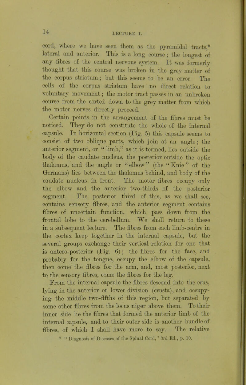 cord, where Ave liave seeu tliem as the pyramidal tracts * lateral and anterior. This is a long course ; the longest of any fibres of the central nervous system. It was formerly thought that this course was broken in tlie grey matter of the corpus striatum; but this seems to be an error. The cells of the corpus striatum have no direct relation to voluntary movement; the motor tract passes in an unbroken course from the cortex down to the grey matter from which the motor nerves directly proceed. Certain points in the arrangement of the fibres must be noticed. They do not constitute the whole of the internal capsule. In horizontal section (Fig. 5) this capsule seems to consist of two oblique parts, which join at an angle; the anterior segment, or  limb, as it is termed, lies outside the body of the caudate nucleus, the posterior outside the optic thalamus, and the angle or  elbow (the  Knie of the Grermans) lies between the thalamus behind, and body of the caudate nucleus in front. The motor fibres occupy only the elbow and the anterior two-thirds of the posterior segment. The posterior third of this, as we shall see, contains sensory fibres, and the anterior segment contains fibres of uncertain function, which pass down from the frontal lobe to the cerebellum. We shall retm^n to these in a subsequent lecture. The fibres from each limb-centre in the cortex keep together in the internal capsule, but the several groups exchange their vertical relation for one that is antero-posterior (Fig. 6); the fibres for the face, and probably for the tongue, occupy the elbow of the capsule, then come the fibres for the arm, and, most posterior, next to the sensory fibres, come the fibres for the leg. From the internal capsule the fibres descend into the eras, lying in the anterior or lower division (crasta), and occupy- ing the middle two-fifths of this region, but separated by some other fibres from the locus niger above them. To their inner side lie the fibres that formed the anterior limb of the internal capsule, and to their outer side is another bundle of fibres, of which I shall have more to say. The relative *  Diagnosis of Diseases.of the Spinal Cord, Snl Ed., p. 10.