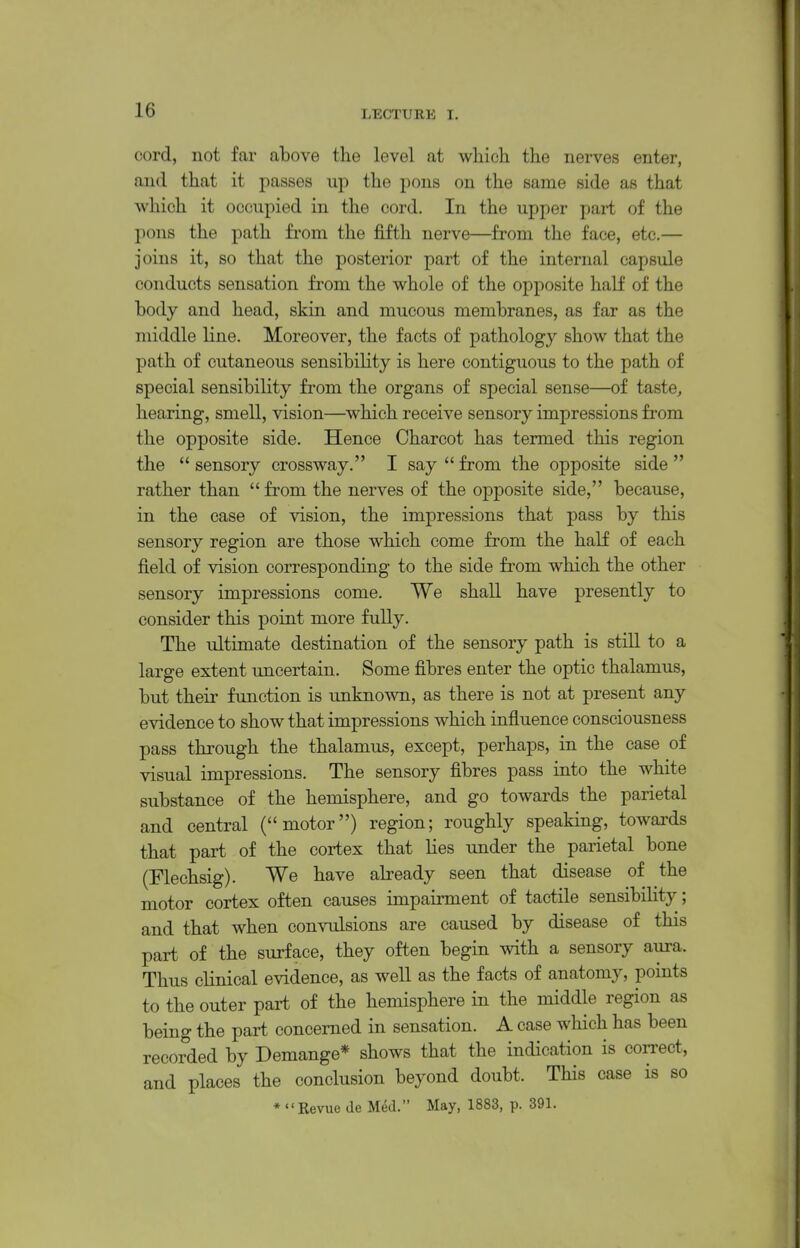 cord, not far above the level at which the nerves enter, and that it passes up the pons on the same side as that Avhich it occupied in the cord. In the upper part of the pons the path fi'om the fifth nerve—from the face, etc.— joins it, so that the posterior part of the internal capsule conducts sensation from the whole of the opposite half of the body and head, skin and mucous membranes, as far as the middle line. Moreover, the facts of pathology show that the path of cutaneous sensibiHty is here contiguous to the path of special sensibility fi'om the organs of special sense—of taste, hearing, smell, vision—which receive sensory impressions from the opposite side. Hence Charcot has termed this region the  sensory crossway, I say  from the opposite side  rather than  from the nerves of the opposite side, because, in the case of vision, the impressions that pass by this sensory region are those which come from the half of each field of vision corresponding to the side from which the other sensory impressions come. We shall have presently to consider this point more fully. The ultimate destination of the sensory path is still to a large extent uncertain. Some fibres enter the optic thalamus, but their function is unknown, as there is not at present any evidence to show that impressions which influence consciousness pass through the thalamus, except, perhaps, in the case of visual impressions. The sensory fibres pass into the white substance of the hemisphere, and go towards the parietal and central (motor) region; roughly speaking, towards that part of the cortex that lies under the parietal bone (Flechsig). We have already seen that disease of the motor cortex often causes impairment of tactile sensibiHty; and that when convulsions are caused by disease of this part of the surface, they often begin with a sensory aura. Thus clinical evidence, as well as the facts of anatomy, points to the outer part of the hemisphere in the middle region as being the part concerned in sensation. A case which has been recorded by Demange* shows that the indication is con-ect, and places the conclusion beyond doubt. This case is so * '' Revue de Med. May, 1883, p. 391.