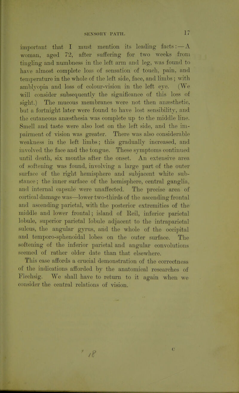 SEXSOUV PATH. iniportniit that I must mention its leading facts: — A woman, aged 72, after suffering for two weeks from tingling and numbness in the left arm and leg, was found to \m\e almost complete loss of sensation of touch, pain, and temperatm-e in the whole of the left side, face, and limbs ; with amblyopia and loss of coloiu'-vision in the left eye. (We will consider subsequently the significance of this loss of sight.) The mucous membranes were not then an£esthetic, but a fortnight later were found to have lost sensibility, and the cutaneous anaesthesia was complete up to the middle line. Smell and taste were also lost on the left side, and the im- pairment of vision Avas greater. There was also considerable weakness in the left limbs; this gradually increased, and involved the face and the tongue. These symptoms continued until death, six months after the onset. An extensive area of softening was found, involving a large part of the outer sui-face of the right hemisphere and subjacent white sub- stance ; the inner surface of the hemisphere, central ganglia, and internal capsule were miaffected. The precise area of cortical damage was—lower two-thirds of the ascending frontal and ascending parietal, mth the posterior extremities of the middle and lower frontal; island of Eeil, inferior parietal lobule, superior parietal lobule adjacent to the intraparietal sulcus, the angular gyms, and the whole of the occipital and temporo-sphenoidal lobes on the outer surface. The softening of the inferior parietal and angular convolutions seemed of rather older date than that elsewhere. This case afPords a crucial demonstration of the correctness of the indications afforded by the anatomical researches of Flechsig. We shall have to return to it again when we consider the central relations of vision. c