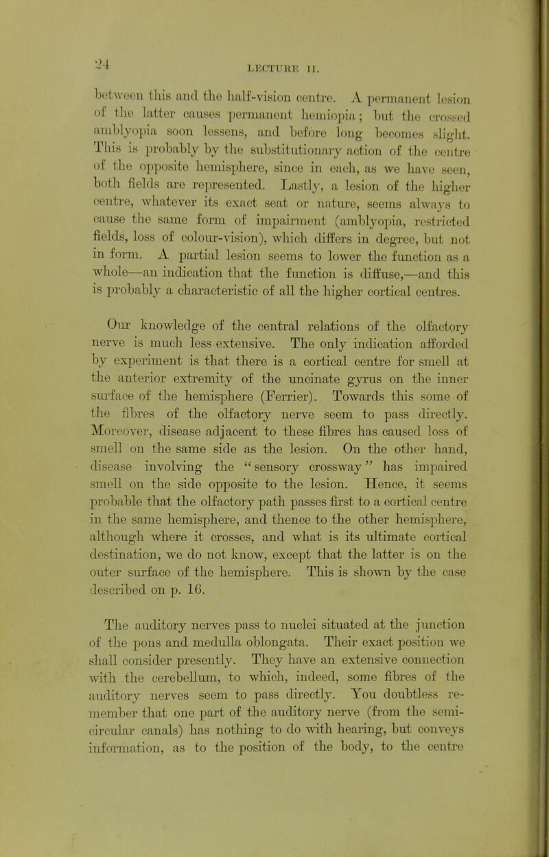 botween this and the half-vision centre. A permanent lesion of the latter causes permanent hemiopiu; hnt the (jrosKed iinil)lyopia soon lessens, and before long becoines sliglit. This is probably by the substitutionary action of the centre of the opposite hemisphere, since in each, as we have seen, both fields are represented. Lastly, a lesion of the higher centre, whatever its exact seat or natui-e, seems alwii^-s to cause the same form of impairment (amblyopia, restricted fields, loss of colour-vision), which differs in degree, but not in form. A partial lesion seems to lower the function as a whole—an indication that the function is diffuse,—and this is probably a characteristic of all the higher cortical centres. Oiu' knowledge of the central relations of the olfactory nerve is much less extensive. The only indication afforded by experiment is that there is a cortical centre for smell at the anterior extremity of the uncinate gyrus on the inner sui'face of the hemisphere (Ferrier). Towards this some of the fibres of the olfactory nerve seem to pass directly. Moreover, disease adjacent to these fibres has caused loss of smell on the same side as the lesion. On the other hand, disease involving the  sensory crossway has impaii-ed smell on the side opposite to the lesion. Hence, it seems probable that the olfactory path passes first to a cortical centre in the same hemisphere, and thence to the other hemisphere, although where it crosses, and what is its ultimate cortical destination, we do not know, except that the latter is on the outer surface of the hemisphere. This is shown by the case described on p. 16. The auditory nerves pass to nuclei situated at the junction of the pons and medulla oblongata. Their exact position we shall consider presently. They have an extensive connection with the cerebellum, to which, indeed, some fibres of the auditory nerves seem to pass directly. You doubtless i-e- niember that one part of the auditory nerve (from the semi- circular canals) has nothing to do with hearing, but conveys information, as to the position of the body, to the centre