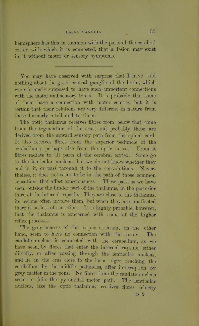 liemisphere has this in common with the parts of the cerebral cortex with which it is connected, that a lesion may exist in it without motor or sensory symptoms. You may have observed with surprise that I have said nothing about the great central ganglia of the brain, which were formerly supposed to have such important connections with the motor and sensory tracts. It is probable that some of them have a connection with motor centres, but it is certain that their relations are very different in nature from those formerly attributed to them. The optic thalamus receives fibres fi'om below that come from the tegmentum of the crus, and probably these are derived from the upward sensory path from the spinal cord. It also receives fibres from the superior peduncle of the cerebellum; perhaps also from the optic nerves. From it fibres radiate to all parts of the cerebral cortex. Some go to the lenticular nucleus; but we do not know whether they end in it, or pas^ through it to the convolutions. Never- theless, it does not seem to be in the path of those common sensations that affect consciousness. These pass, as we have seen, outside the hinder part of the thalamus, in the posterior tliii'd of the internal capsule. They are close to the thalamus, its lesions often involve them, but when they are unaffected there is no loss of sensation. It is highly probable, however, that the thalamus is concerned with some of the higher reflex processes. The grey masses of the corpus striatum, on the other hand, seem to have no connection with the cortex. The caudate nucleus is connected with the cerebellum, as we have seen, by fibres that enter the internal capsule, either directly, or after passing through the lenticular nucleus, and lie in the crus close to the locus niger, reaching the cerebelhmi by the middle peduncles, after interruption by grey matter in the pons. No fibres from the caudate nucleus seem to join the pyramidal motor path. The lenticular nucleus, like the optic thalamus, receives fibres (chiefly D 2