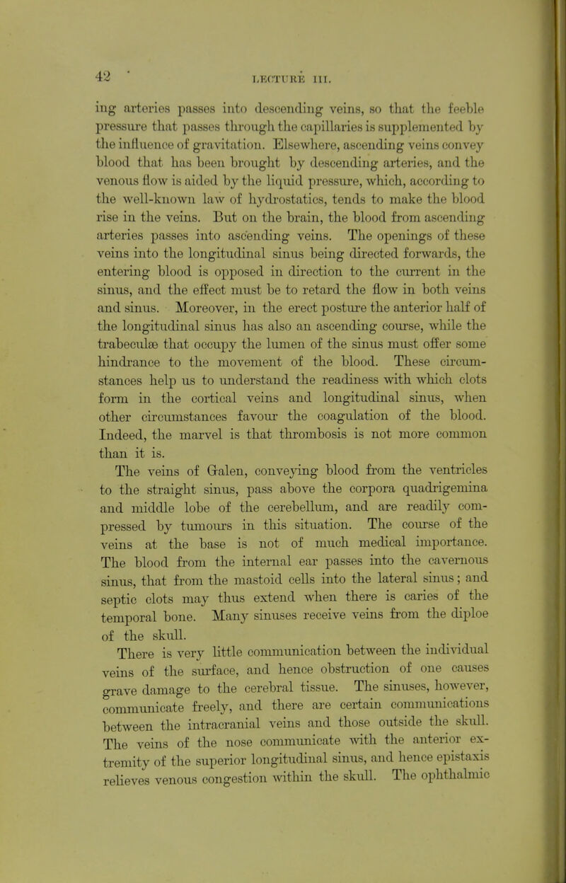 I.EOTUllE 111. iiig arteries passes into descending veins, so that the feeble pressure that passes througli the capillaries is supplemented by tlie inrtuence of gravitation. Elsewliere, ascending veins convey blood that has been brought by descending arteries, and the venous flow is aided by the liquid pressure, which, according to the well-known law of hydi-ostatics, tends to make the blood rise in the veins. But on the brain, the blood from ascending arteries passes into ascending veins. The openings of these veins into the longitudinal sinus being directed forwards, the entering blood is opposed in direction to the current in the sinus, and the effect must be to retard the flow in both veins and sinus. Moreover, in the erect posture the anterior half of the longitudinal sinus has also an ascending course, while the trabeculse that occupy the lumen of the sinus must offer some hindrance to the movement of the blood. These cu'cum- stances help us to understand the readiness with which clots form in the cortical veins and longitudinal sinus, when other circumstances favour the coagulation of the blood. Indeed, the marvel is that thrombosis is not more common than it is. The veins of Gralen, conveying blood from the ventricles to the straight sinus, pass above the corpora quadrigemina and middle lobe of the cerebellum, and are readily com- pressed by tumours in this situation. The course of the veins at the base is not of much medical importance. The blood from the internal ear passes into the cavernous sinus, that from the mastoid cells into the lateral sinus; and septic clots may thus extend when there is caries of the temporal bone. Many sinuses receive veins from the diploe of the skull. There is very little communication between the individual veins of the surface, and hence obstruction of one causes grave damage to the cerebral tissue. The sinuses, however, communicate freely, and there are certain communications between the intracranial veins and those outside the skull. The veins of the nose communicate with the anterior ex- tremity of the superior longitudinal sinus, and hence epistaxis relieves venous congestion within the skull. The ophthalmic