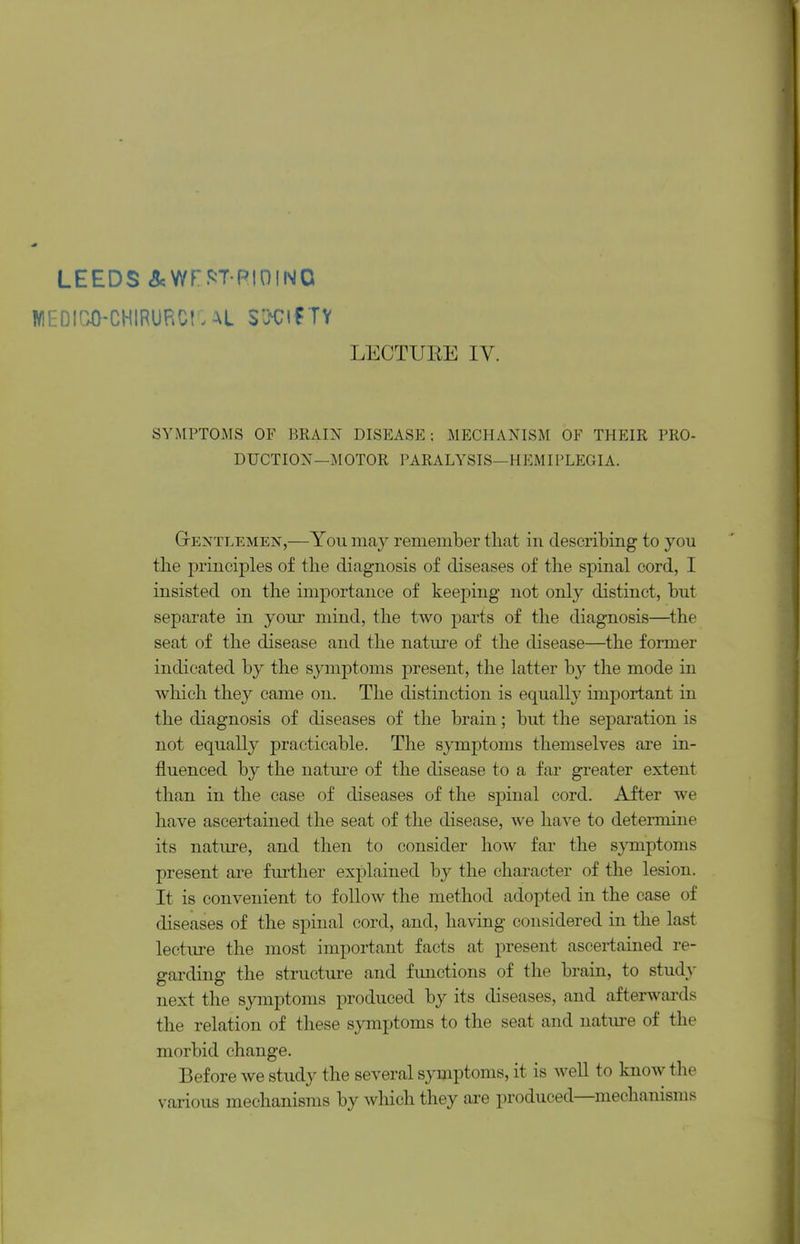 LEEDS iScWrf^T-RiniNO WEDICO-CHIRURCi: SXlf TY LECTUEE ly. SYMPTOMS OF BRAIN DISEASE: MECHANISM OF THEIR PRO- DUCTION—MOTOR PARALYSIS—HEMIPLEGIA. GrEXTLEMEN,—You may remember that in describing to you the principles of the diagnosis of diseases of the spinal cord, I insisted on the importance of keeping not only distinct, but separate in your mind, the two parts of the diagnosis—the seat of the disease and the nature of the disease—the former indicated by the symptoms present, the latter by the mode in which they came on. The distinction is equally important in the diagnosis of diseases of the brain; but the separation is not equally practicable. The symptoms themselves are in- fluenced by the natm'e of the disease to a far greater extent than in the case of diseases of the spinal cord. After we have ascertained the seat of the disease, we have to determine its nature, and then to consider how far the symptoms present are further explained by the character of the lesion. It is convenient to follow the method adopted in the case of diseases of the spinal cord, and, having considered in the last lecture the most important facts at present ascertained re- garding the structure and functions of the brain, to study next the symptoms produced by its diseases, and afterwards the relation of these symptoms to the seat and nature of the morbid change. Before we study the several symptoms, it is well to know the various mechanisms by which they are produced—mechanisms