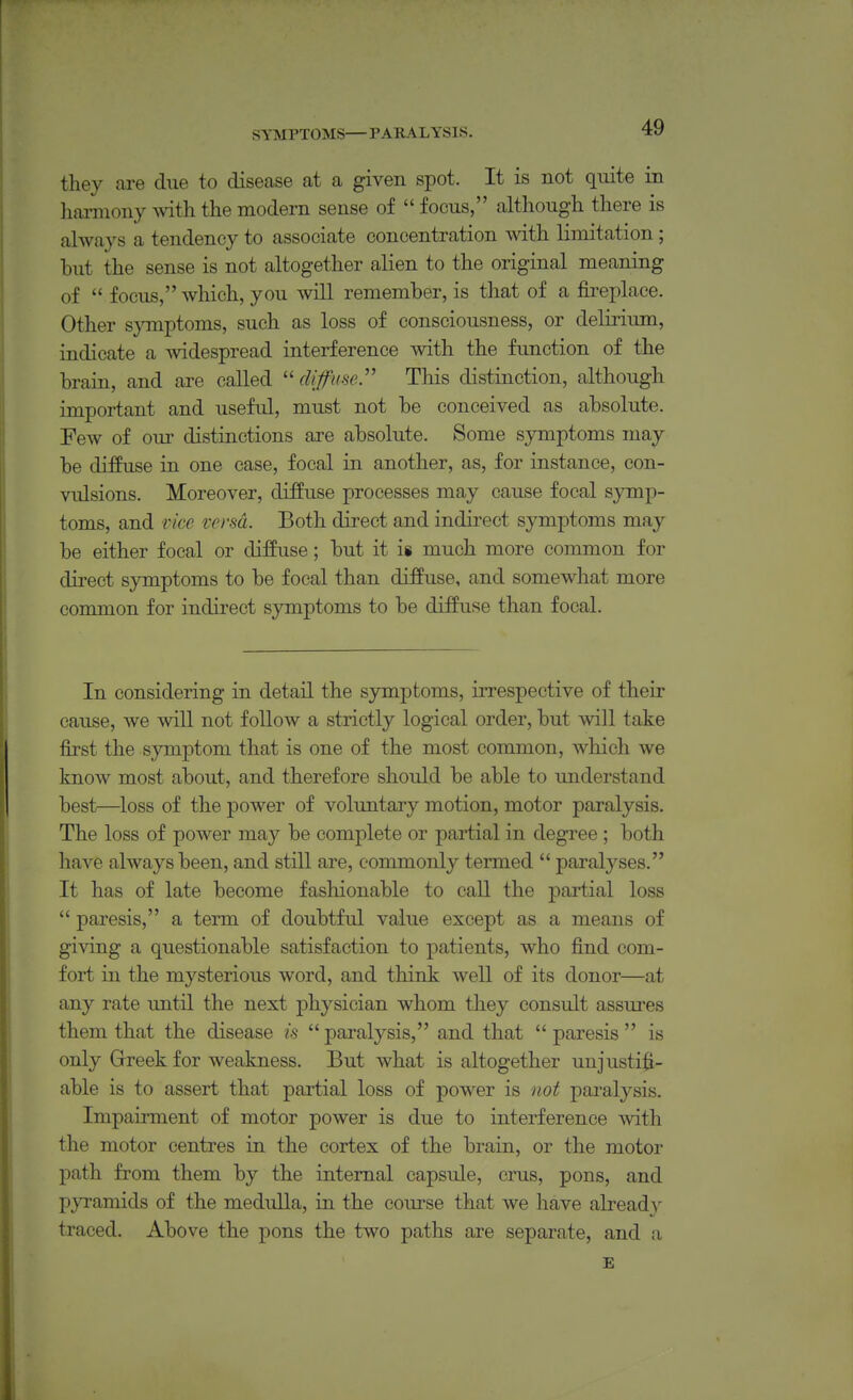 SYMPTOMS—PARALYSIS. they are due to disease at a given spot. It is not quite in liaiTUony Avith the modern sense of  focus, although there is always a tendency to associate concentration with limitation; but the sense is not altogether alien to the original meaning of  focus, which, you will remember, is that of a fireplace. Other s}Tnptoms, such as loss of consciousness, or delirium, indicate a -svidespread interference with the function of the brain, and are called  diffimr This distinction, although important and useful, must not be conceived as absolute. Few of our distinctions are absolute. Some symptoms may be diffuse in one case, focal in another, as, for instance, con- vulsions. Moreover, diffuse processes may cause focal symp- toms, and vice versa. Both direct and indirect symptoms may be either focal or diffuse; but it is much more common for dii-ect symptoms to be focal than diffuse, and somewhat more common for indirect symptoms to be diffuse than focal. In considering in detail the symptoms, irrespective of their cause, we will not follow a strictly logical order, but will take first the symptom that is one of the most common, which we know most about, and therefore should be able to understand best—loss of the power of voluntary motion, motor paralysis. The loss of power may be complete or partial in degree ; both have always been, and still are, commonly termed  paralyses. It has of late become fashionable to call the partial loss  paresis, a term of doubtful value except as a means of giving a questionable satisfaction to patients, who find com- fort in the mysterious word, and think well of its donor—at any rate imtil the next physician whom they consult assures them that the disease is  paralysis, and that  paresis  is only Greek for weakness. But what is altogether unjusti^- able is to assert that partial loss of power is not paralysis. Impairment of motor power is due to interference with the motor centres in the cortex of the brain, or the motor path from them by the internal capsule, crus, pons, and pyramids of the medulla, in the course that we have alread\^ traced. Above the pons the two paths are separate, and a E