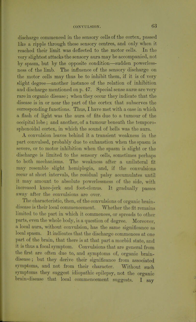 discharge commenced in the sensory cells of the cortex, passed like a ripple thi'ough these sensory centres, and only when it reached their limit was deflected to the motor cells. In the very slightest attacks the sensory aura may be accompanied, not by spasm, but by the opposite condition—sudden powerless- ness of the limb. The influence of the sensory discharge on the motor cells may thus be to inhibit them, if it is of very slight degree—another instance of the relation of inhibition and discharge mentioned on p. 47. Special sense aurse are very rare in organic disease; when they occur they indicate that the disease is in or near the part of the cortex that subserves the corresponding functions. Thus, I have met with a case in which a flash of light was the aura of fits due to a tumour of the occipital lobe; and another, of a tumour beneath the temporo- sphenoidal cortex, in which the sound of bells was the aura. A convulsion leaves behind it a transient weakness in the part con\Tilsed, probably due to exhaustion when the spasm is severe, or to motor inhibition when the spasm is slight or the discharge is limited to the sensory cells, sometimes perhaps to both mechanisms. The weakness after a imilateral fit may resemble slight hemiplegia, and, if the convulsions recui- at short intervals, the residual palsy accumulates until it may amount to absolute powerlessness of the side, with increased knee-jerk and foot-clonus. It gradually passes away after the convulsions are over. The characteristic, then, of the convulsions of organic brain- disease is theii' local commencement. Whether the fit remains limited to the part in which it commences, or spreads to other parts, even the whole body, is a question of degree. Moreover, a local aura, without convulsion, has the same significance as local spasm. It indicates that the discharge commences at one part of the brain, that there is at that part a morbid state, and it is thus a focal symptom. Convulsions that are general from the first are often due to, and sjnnptoms of, organic brain- disease ; but they derive their significance from associated s^Tnptoms, and not from their chai-acter. Without such symptoms they suggest idiopathic epilepsy, not the organic brain-disease that local commencement suggests. I say