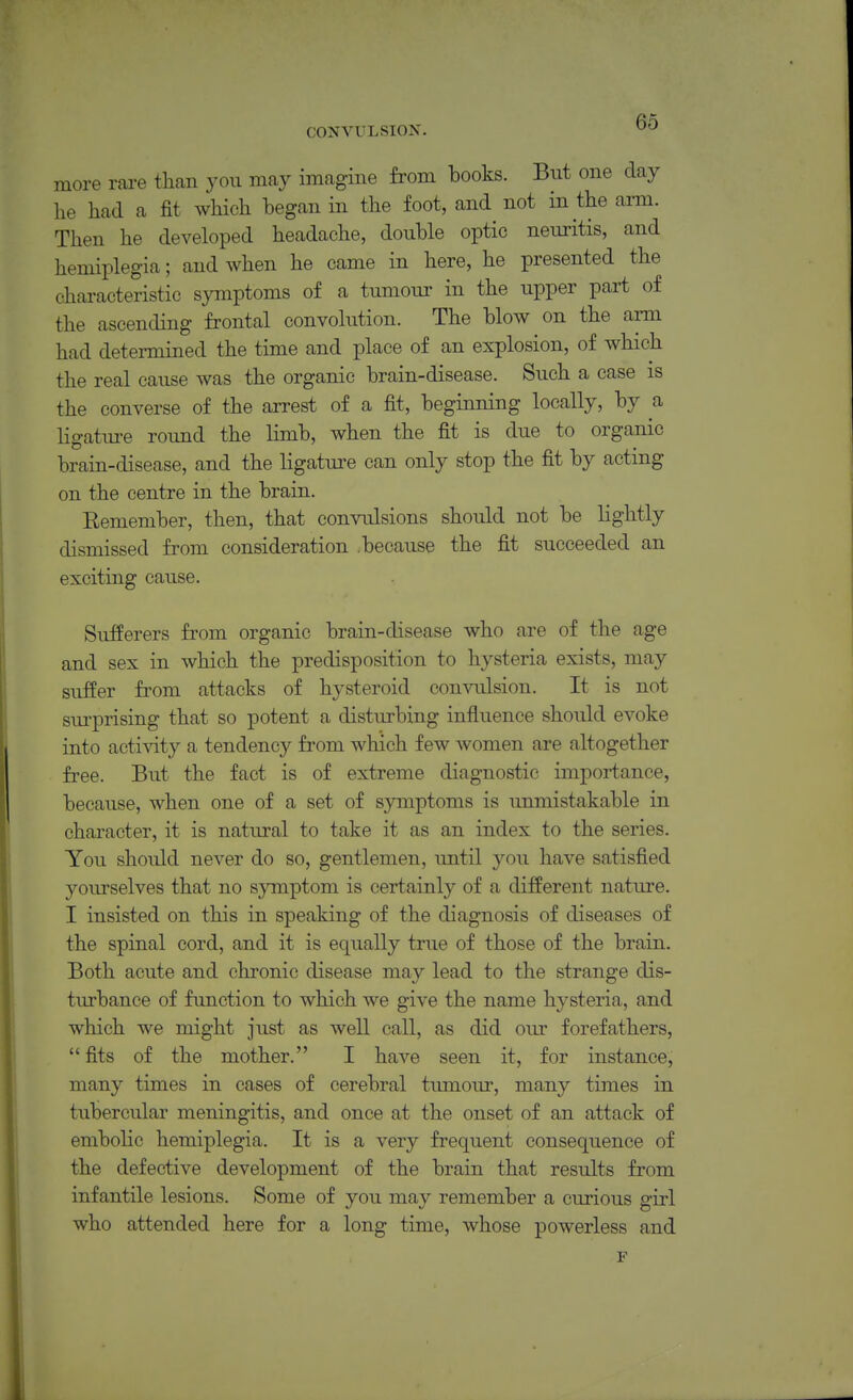 more rare than you may imagine from books. But one day he had a fit which began in the foot, and not in the arm. Then he developed headache, double optic neuritis, and hemiplegia; and when he came in here, he presented the characteristic symptoms of a tumour in the upper part of the ascending frontal convolution. The blow on the arm had determined the time and place of an explosion, of which the real cause was the organic brain-disease. Such a case is the converse of the arrest of a fit, beginning locally, by a ligature roimd the limb, when the fit is due to organic brain-disease, and the ligature can only stop the fit by actmg on the centre in the brain. Remember, then, that convulsions should not be lightly dismissed from consideration .because the fit succeeded an exciting cause. Sufferers from organic brain-disease who are of the age and sex in which the predisposition to hysteria exists, may suffer from attacks of hysteroid convulsion. It is not sm-prising that so potent a disturbing influence should evoke into acti\aty a tendency from which few women are altogether free. But the fact is of extreme diagnostic importance, because, when one of a set of sjrmptoms is immistakable in character, it is natural to take it as an index to the series. You should never do so, gentlemen, until you have satisfied yourselves that no symptom is certainly of a different nature. I insisted on this in speaking of the diagnosis of diseases of the spinal cord, and it is equally true of those of the brain. Both acute and chronic disease may lead to the strange dis- turbance of function to which we give the name hysteria, and which we might just as well call, as did our forefathers, fits of the mother. I have seen it, for instance, many times in cases of cerebral timiour, many times in tubercular meningitis, and once at the onset of an attack of embolic hemiplegia. It is a very frequent consequence of the defective development of the brain that results from infantile lesions. Some of you may remember a curious girl who attended here for a long time, whose powerless and F