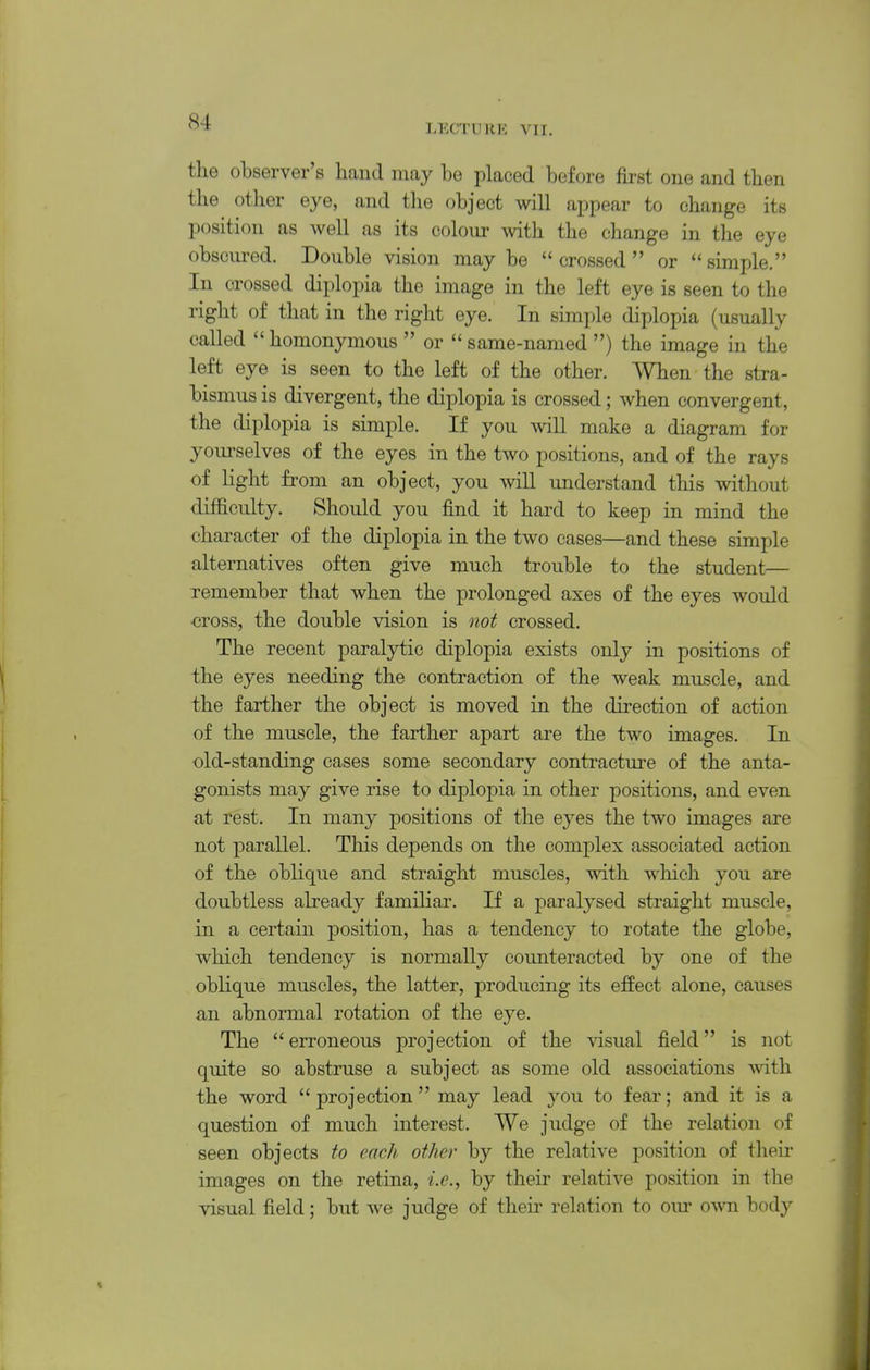 LECTURE VII. tlie observer's hand may be placed before first one and then the other eye, and the object will appear to change its position as well as its colour with the change in the eye obsciu-ed. Double vision maybe crossed or simple. In crossed diplopia the image in the left eye is seen to the right of that in the right eye. In simple diplopia (usually called homonymous  or same-named ) the image in the left eye is seen to the left of the other. When the stra- bismus is divergent, the diplopia is crossed; when convergent, the diplopia is simple. If you will make a diagram for yourselves of the eyes in the two positions, and of the rays of light fi'om an object, you will understand this without difficulty. Should you find it hard to keep in mind the character of the diplopia in the two cases—and these simple alternatives often give much trouble to the student— remember that when the prolonged axes of the eyes would •cross, the double vision is not crossed. The recent paralj^fcic diplopia exists only in positions of the eyes needing the contraction of the weak muscle, and the farther the object is moved in the direction of action of the muscle, the farther apart are the two images. In old-standing cases some secondary contracture of the anta- gonists may give rise to diplopia in other positions, and even at rest. In many positions of the eyes the two images are not parallel. This depends on the complex associated action of the oblique and straight muscles, with which you are doubtless already familiar. If a paralysed straight muscle, in a certain position, has a tendency to rotate the globe, which tendency is normally counteracted by one of the oblique muscles, the latter, producing its efEect alone, causes an abnormal rotation of the eye. The  erroneous projection of the visual field is not quite so abstruse a subject as some old associations Avith the word  projection  may lead you to fear; and it is a question of much interest. We judge of the relation of seen objects to each other by the relative position of their images on the retina, i.e., by their relative position in the visual field; but we judge of their relation to om- oAvn body