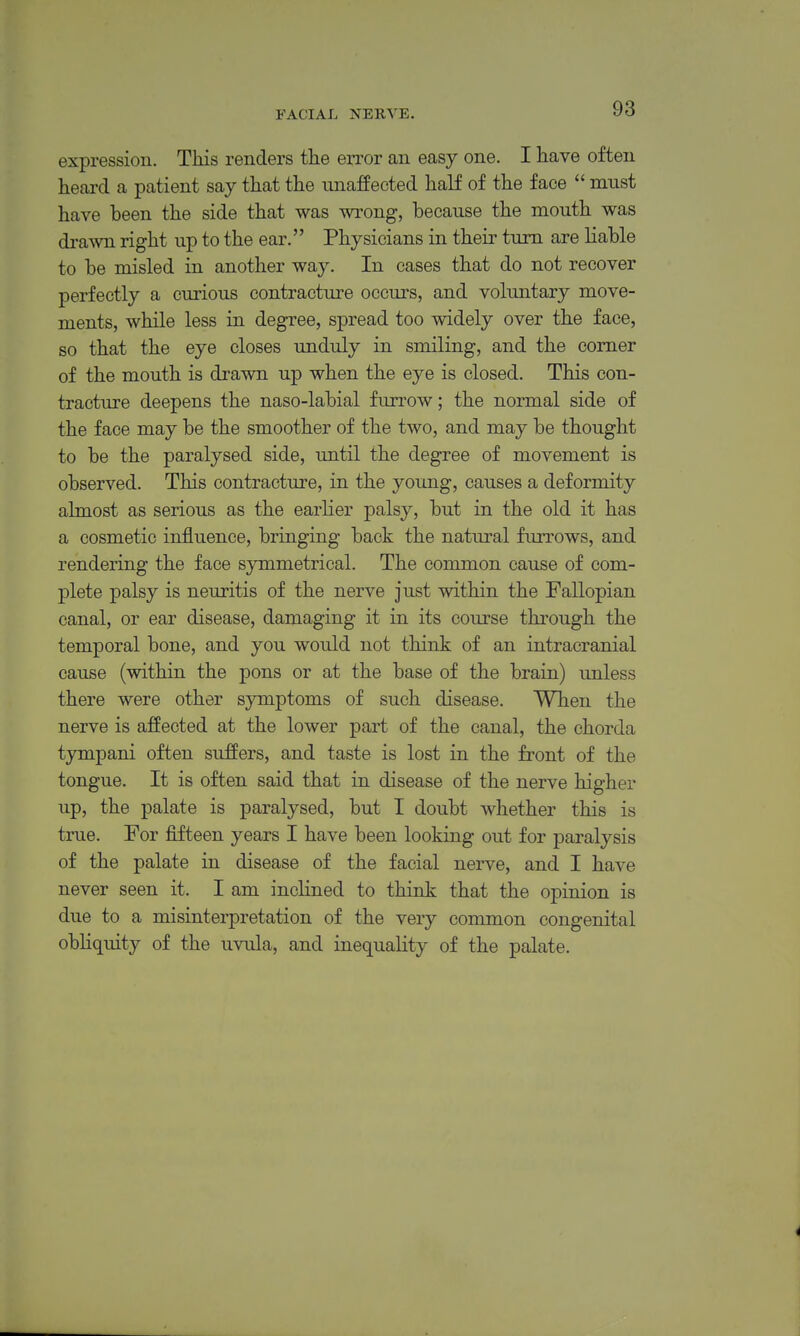 FACIAL NERVE. expression. This renders tiie error an easy one. I have often heard a patient say that the unaffected half of the face  must have been the side that was wrong, because the mouth was di-awn right up to the ear. Physicians in their turn are liable to be misled in another way. In cases that do not recover perfectly a curious contracture occurs, and voluntary move- ments, while less in degree, spread too widely over the face, so that the eye closes unduly in smiling, and the comer of the mouth is drawn up when the eye is closed. This con- tracture deepens the naso-labial furrow; the normal side of the face may be the smoother of the two, and may be thought to be the paralysed side, until the degree of movement is observed. This contracture, in the young, causes a deformity almost as serious as the earlier palsy, but in the old it has a cosmetic influence, bringing back the natural furrows, and rendering the face symmetrical. The common cause of com- plete palsy is neuritis of the nerve just within the Fallopian canal, or ear disease, damaging it in its course through the temporal bone, and you would not think of an intracranial cause (within the pons or at the base of the brain) unless there were other symptoms of such disease. When the nerve is affected at the lower part of the canal, the chorda tympani often suffers, and taste is lost in the front of the tongue. It is often said that in disease of the nerve higher up, the palate is paralysed, but I doubt whether this is true. For fifteen years I have been looking out for paralysis of the palate in disease of the facial nerve, and I have never seen it. I am inclined to think that the opinion is due to a misinterpretation of the very common congenital obliquity of the uvula, and inequality of the palate.