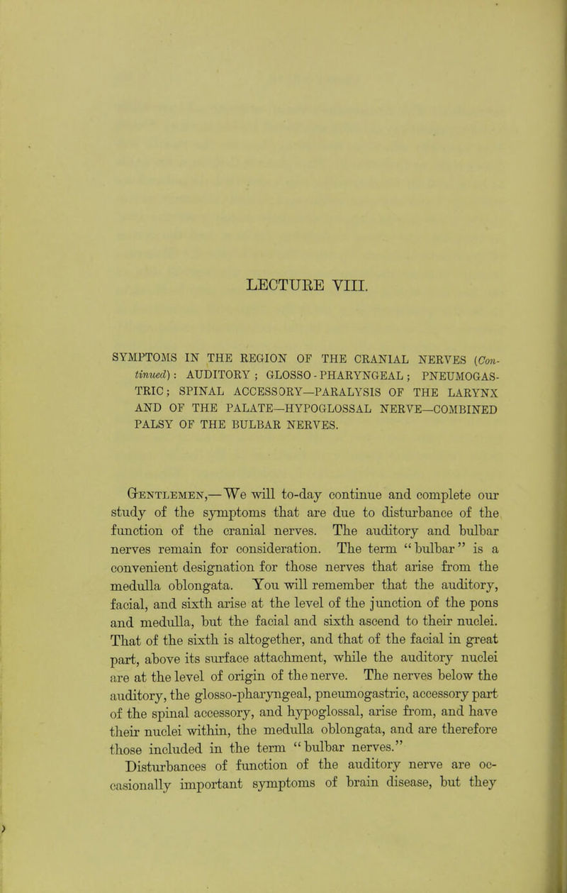 LECTURE YIII. SYMPTOMS IN THE REGION OF THE CRANIAL NERVES (Cori- tinued): AUDITORY ; GLOSSO - PHARYNGEAL ; PNEUMOGAS- TRIC; SPINAL ACCESSORY—PARALYSIS OF THE LARYNX AND OF THE PALATE—HYPOGLOSSAL NERVE—COMBINED PALSY OF THE BULBAR NERVES. G-ENTLEMEN,—We wiU to-daj continue and complete our study of tlie symptoms tliat are due to disturbance of the function of the cranial nerves. The auditory and bulbar nerves remain for consideration. The term bulbar is a convenient designation for those nerves that arise from the medulla oblongata. You will remember that the auditory, facial, and sixth arise at the level of the junction of the pons and medulla, but the facial and sixth ascend to their nuclei. That of the sixth is altogether, and that of the facial in great part, above its surface attachment, while the auditory nuclei are at the level of origin of the nerve. The nerves below the auditory, the glosso-pharyngeal, pneumogastric, accessory part, of the spinal accessory, and hypoglossal, arise fi-om, and have their nuclei within, the medulla oblongata, and are therefore those included in the term bulbar nerves. Disturbances of function of the auditory nerve are oc- casionally important symptoms of brain disease, but they