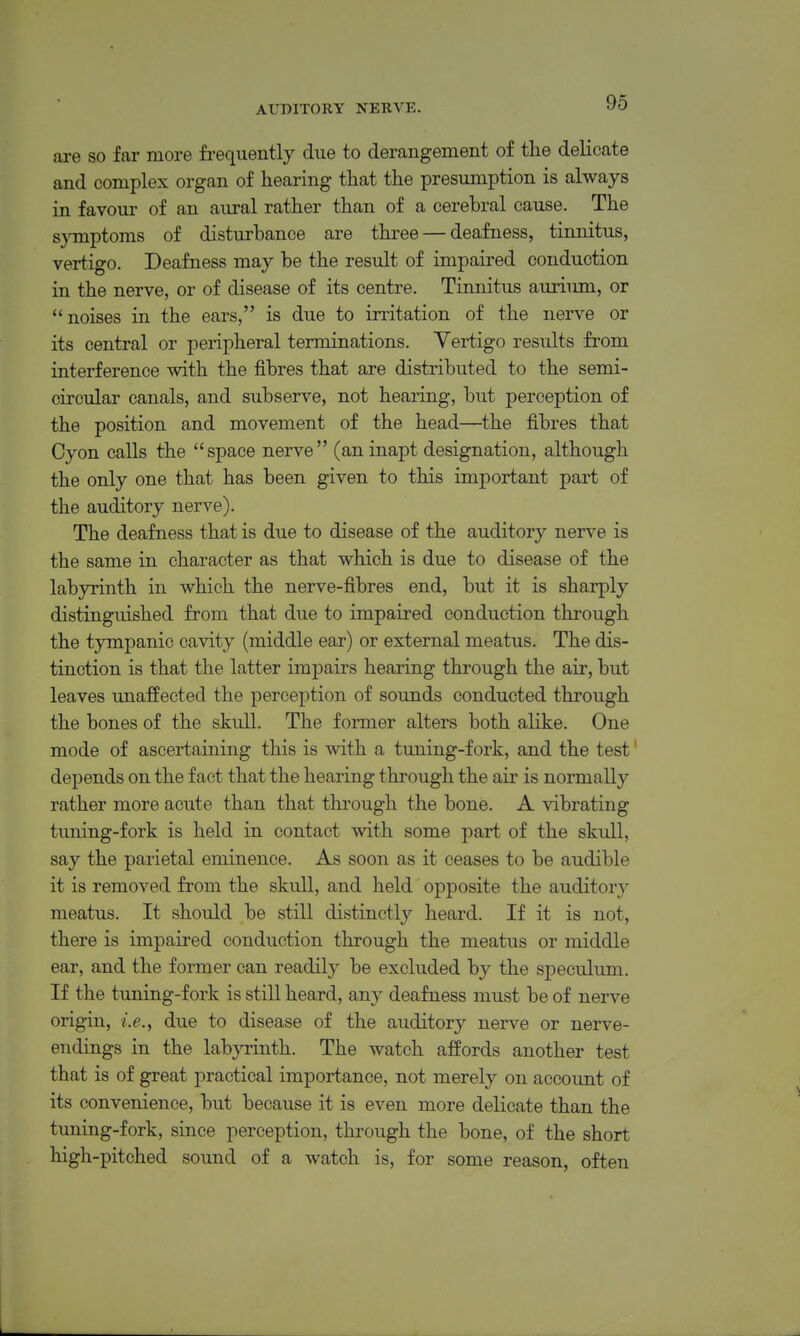 are so far more frequently due to derangement of the delicate and complex organ of hearing that the presumption is always in favoui of an aural rather than of a cerebral cause. The symptoms of disturbance are three — deafness, tinnitus, vertigo. Deafness may be the result of impaired conduction in the nerve, or of disease of its centre. Tinnitus auriimi, or noises in the ears, is due to irritation of the nerve or its central or peripheral terminations. Vertigo results fi'om interference with the fibres that are distributed to the semi- circular canals, and subserve, not hearing, but perception of the position and movement of the head—the fibres that Cyon calls the space nerve (an inapt designation, although the only one that has been given to this important part of the auditory nerve). The deafness that is due to disease of the auditory nerve is the same in character as that which is due to disease of the labyrinth in which the nerve-fibres end, but it is sharply distinguished from that due to impaired conduction through the tympanic cavity (middle ear) or external meatus. The dis- tinction is that the latter impairs hearing thi'ough the air, but leaves unaffected the perception of sounds conducted through the bones of the skull. The former alters both alike. One mode of ascertaining this is with a tuning-fork, and the test' depends on the fact that the hearing through the air is normally rather more acute than that through the bone. A \dbrating tuning-fork is held in contact with some part of the skull, say the parietal eminence. As soon as it ceases to be audible it is removed from the skull, and held opposite the auditory meatus. It should be still distinctly heard. If it is not, there is impaired conduction through the meatus or middle ear, and the former can readily be excluded by the speculum. If the tuning-fork is still heard, any deafness must be of nerve origin, i.e., due to disease of the auditory nerve or nerve- endings in the labyrinth. The watch affords another test that is of great practical importance, not merely on account of its convenience, but because it is even more delicate than the tuning-fork, since perception, through the bone, of the short high-pitched sound of a watch is, for some reason, often