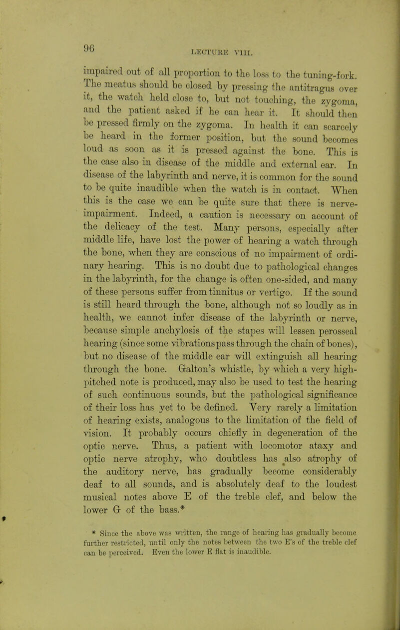 LECTURE A'lll. impaired out of all proportion to the loss to the tuning-fork. The meatus should be closed by pressing tlie antitragus over it, the watch held close to, but not touching, the zygoma, and the patient asked if he can hear it. It should then be pressed firmly on the zygoma. In health it can scarcely be heard in the former position, but the sound becomes loud as soon as it is pressed against the bone. This is the case also in disease of the middle and external ear. In disease of the labyrinth and nerve, it is common for the sound to be quite inaudible when the watch is in contact. When this is the case we can be quite sure that there is nerve- impairment. Indeed, a caution is necessary on account of the delicacy of the test. Many persons, especially after middle life, have lost the power of hearing a watch through the bone, when they are conscious of no impairment of ordi- nary hearing. This is no doubt due to pathological changes in the labyrinth, for the change is often one-sided, and many of these persons suffer from tinnitus or vertigo. If the sound is still heard through the bone, although not so loudly as in health, we cannot infer disease of the labyrinth or nerve, because simple anchylosis of the stapes will lessen perosseal hearing (since some vibrations pass through the chain of bones), but no disease of the middle ear will extinguish all hearing through the bone. Gralton's whistle, by which a very high- pitched note is produced, may also be used to test the hearing of such continuous sounds, but the pathological significance of their loss has yet to be defined. Yery rarely a limitation of hearing exists, analogous to the limitation of the field of vision. It probably occurs chiefly in degeneration of the optic nerve. Thus, a patient with locomotor ataxy and optic nerve atrophy, who doubtless has ^also atrophy of the auditory nerve, has gradually become considerably deaf to aU sounds, and is absolutely deaf to the loudest musical notes above E of the treble clef, and below the lower Gr of the bass.* * Since the above was written, the range of liearing has gradually become further restricted, until only the notes between the two E's of the treble clef can be perceived. Even the lower E flat is inaudible.